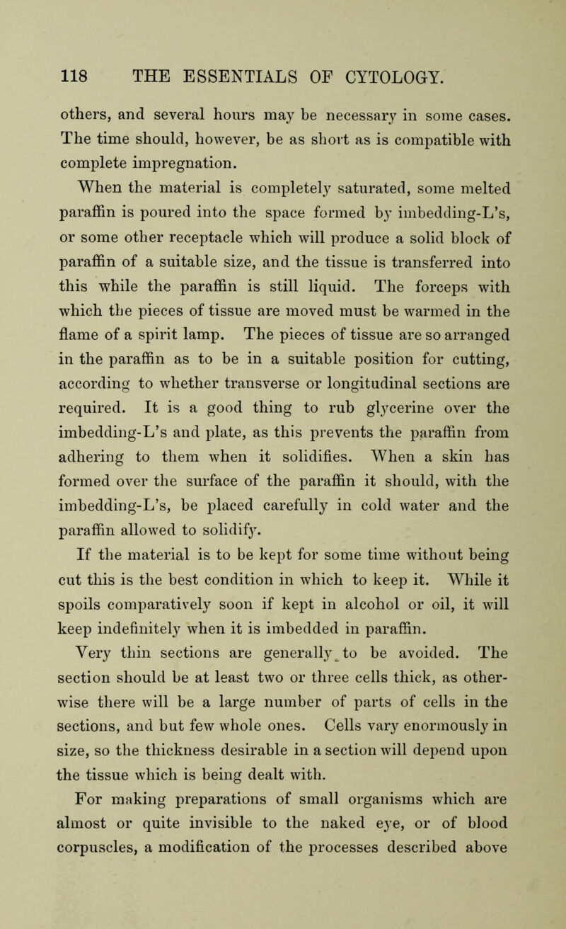 others, and several hours may be necessary in some cases. The time should, however, be as short as is compatible with complete impregnation. When the material is completely saturated, some melted paraffin is poured into the space formed by imbedding-L’s, or some other receptacle which will produce a solid block of paraffin of a suitable size, and the tissue is transferred into this while the paraffin is still liquid. The forceps with which the pieces of tissue are moved must be warmed in the flame of a spirit lamp. The pieces of tissue are so arranged in the paraffin as to be in a suitable position for cutting, according to whether transverse or longitudinal sections are required. It is a good thing to rub glycerine over the imbedding-L’s and plate, as this prevents the paraffin from adhering to them when it solidifies. When a skin has formed over the surface of the paraffin it should, with the imbedding-L’s, be placed carefully in cold water and the paraffin allowed to solidify. If the material is to be kept for some time without being cut this is the best condition in which to keep it. While it spoils comparatively soon if kept in alcohol or oil, it will keep indefinitely when it is imbedded in paraffin. Very thin sections are generally^ to be avoided. The section should be at least two or three cells thick, as other- wise there will be a large number of parts of cells in the sections, and but few whole ones. Cells vary enormously in size, so the thickness desirable in a section will depend upon the tissue which is being dealt with. For making preparations of small organisms which are almost or quite invisible to the naked eye, or of blood corpuscles, a modification of the processes described above
