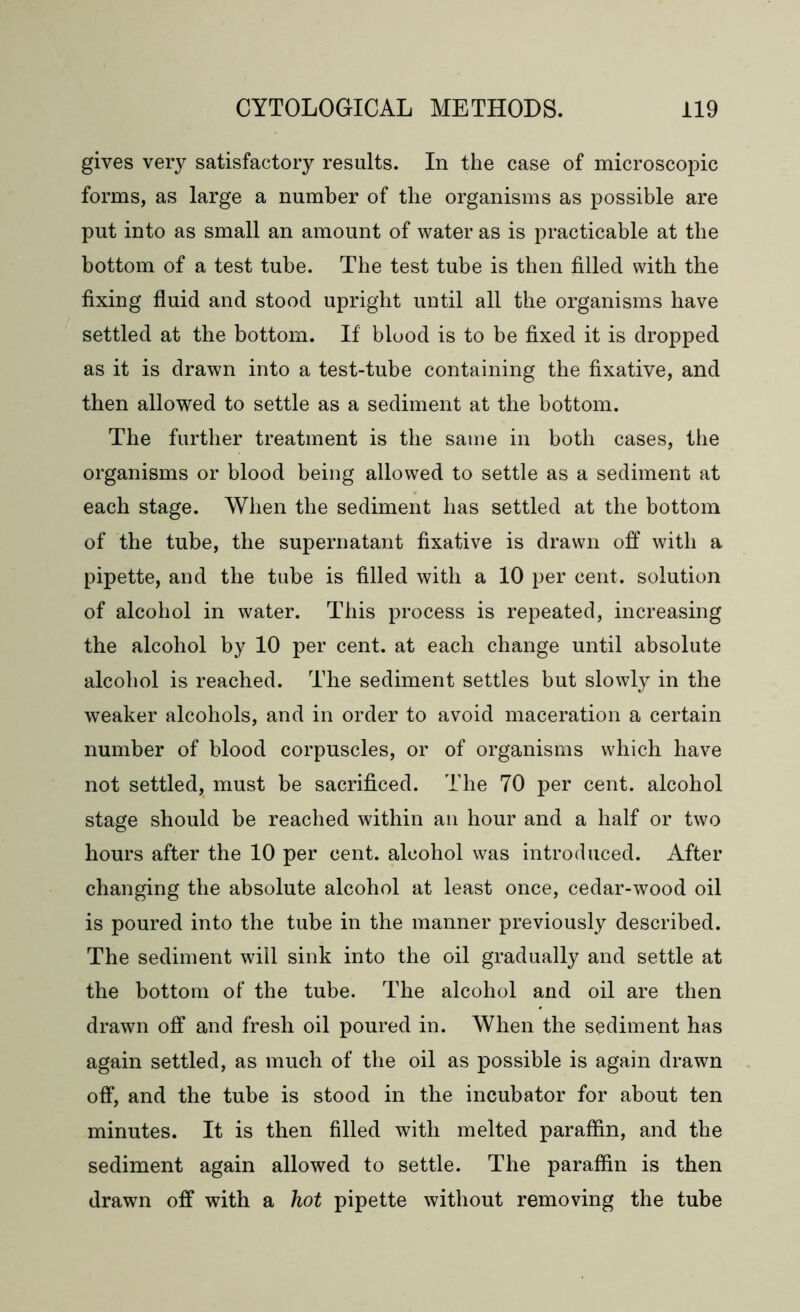 gives very satisfactory results. In the case of microscopic forms, as large a number of the organisms as possible are put into as small an amount of water as is practicable at the bottom of a test tube. The test tube is then filled with the fixing fluid and stood upright until all the organisms have settled at the bottom. If blood is to be fixed it is dropped as it is drawn into a test-tube containing the fixative, and then allowed to settle as a sediment at the bottom. The further treatment is the same in both cases, the organisms or blood being allowed to settle as a sediment at each stage. When the sediment has settled at the bottom of the tube, the supernatant fixative is drawn off with a pipette, and the tube is filled with a 10 per cent, solution of alcohol in water. This process is repeated, increasing the alcohol by 10 per cent, at each change until absolute alcohol is reached. The sediment settles but slowly in the weaker alcohols, and in order to avoid maceration a certain number of blood corpuscles, or of organisms which have not settled, must be sacrificed. The 70 per cent, alcohol stage should be reached within an hour and a half or two hours after the 10 per cent, alcohol was introduced. After changing the absolute alcohol at least once, cedar-wood oil is poured into the tube in the manner previously described. The sediment will sink into the oil gradually and settle at the bottom of the tube. The alcohol and oil are then drawn off and fresh oil poured in. When the sediment has again settled, as much of the oil as possible is again drawn off, and the tube is stood in the incubator for about ten minutes. It is then filled with melted paraffin, and the sediment again allowed to settle. The paraffin is then drawn off with a hot pipette without removing the tube