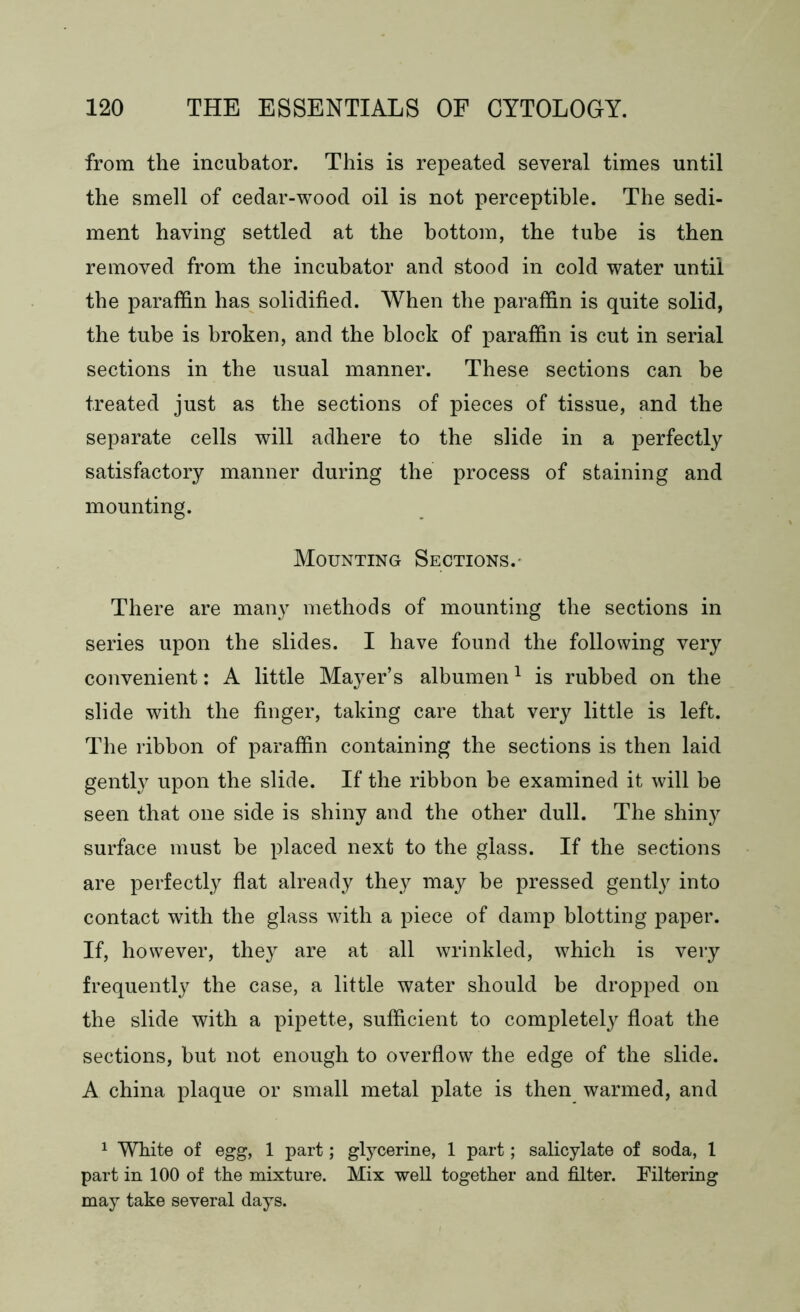 from the incubator. This is repeated several times until the smell of cedar-wood oil is not perceptible. The sedi- ment having settled at the bottom, the tube is then removed from the incubator and stood in cold water until the paraffin has solidified. When the paraffin is quite solid, the tube is broken, and the block of paraffin is cut in serial sections in the usual manner. These sections can be treated just as the sections of pieces of tissue, and the separate cells will adhere to the slide in a perfectly satisfactory manner during the process of staining and mounting. Mounting Sections. There are many methods of mounting the sections in series upon the slides. I have found the following very convenient: A little Mayer’s albumen1 is rubbed on the slide with the finger, taking care that very little is left. The ribbon of paraffin containing the sections is then laid gently upon the slide. If the ribbon be examined it will be seen that one side is shiny and the other dull. The shiny surface must be placed next to the glass. If the sections are perfectly flat already they may be pressed gently into contact with the glass with a piece of damp blotting paper. If, however, they are at all wrinkled, which is very frequently the case, a little water should be dropped on the slide with a pipette, sufficient to completely float the sections, but not enough to overflow the edge of the slide. A china plaque or small metal plate is then warmed, and 1 White of egg, 1 part; glycerine, 1 part; salicylate of soda, 1 part in 100 of the mixture. Mix well together and filter. Filtering may take several days.