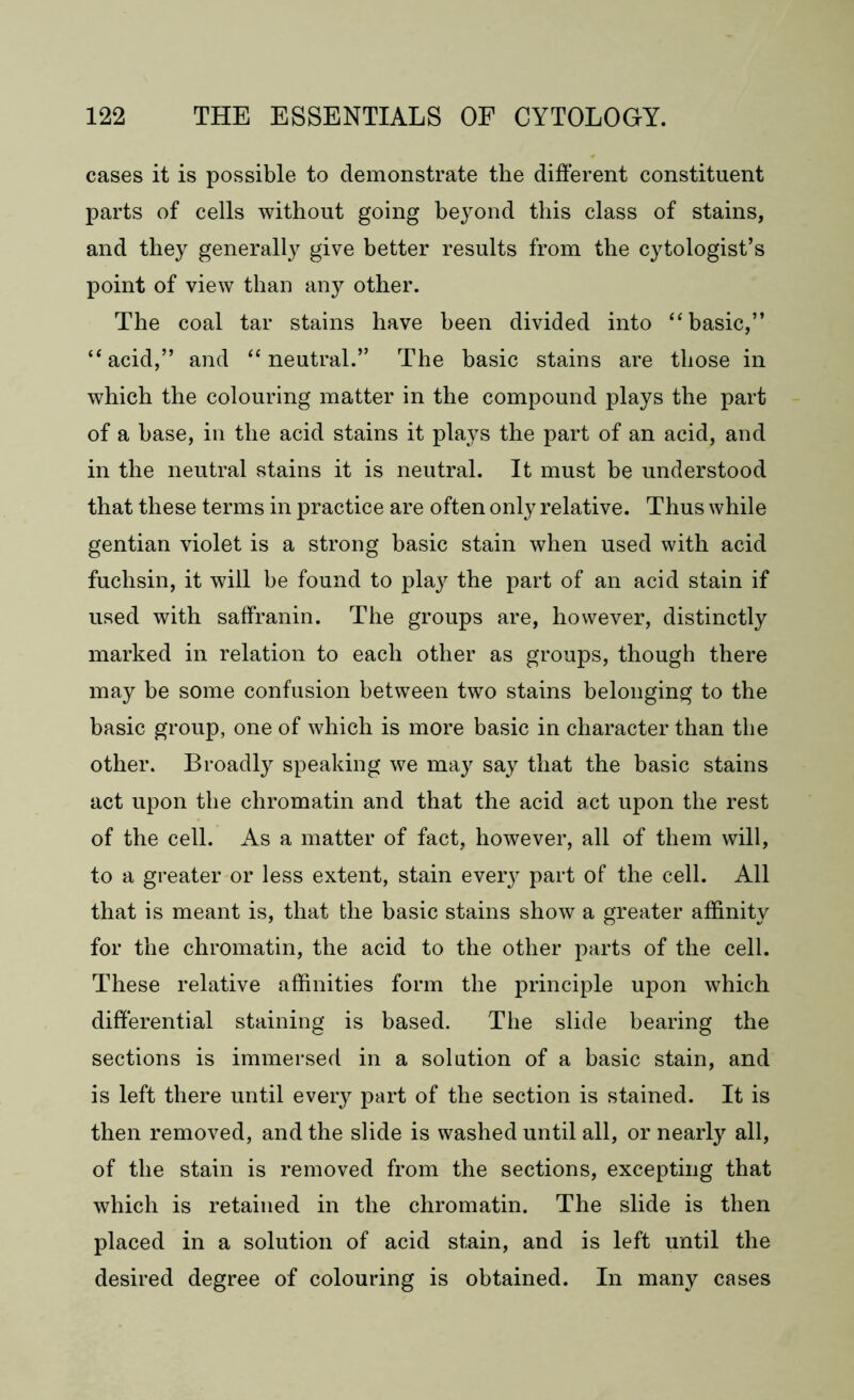 cases it is possible to demonstrate the different constituent parts of cells without going beyond this class of stains, and they generally give better results from the cytologist’s point of view than any other. The coal tar stains have been divided into “ basic,” “acid,” and “neutral.” The basic stains are those in which the colouring matter in the compound plays the part of a base, in the acid stains it plays the part of an acid, and in the neutral stains it is neutral. It must be understood that these terms in practice are often only relative. Thus while gentian violet is a strong basic stain when used with acid fuchsin, it will be found to pla}^ the part of an acid stain if used with saffranin. The groups are, however, distinctly marked in relation to each other as groups, though there may be some confusion between two stains belonging to the basic group, one of which is more basic in character than the other. Broadly speaking we may say that the basic stains act upon the chromatin and that the acid act upon the rest of the cell. As a matter of fact, however, all of them will, to a greater or less extent, stain ever}^ part of the cell. All that is meant is, that the basic stains show a greater affinity for the chromatin, the acid to the other parts of the cell. These relative affinities form the principle upon which differential staining is based. The slide bearing the sections is immersed in a solution of a basic stain, and is left there until every part of the section is stained. It is then removed, and the slide is washed until all, or nearly all, of the stain is removed from the sections, excepting that which is retained in the chromatin. The slide is then placed in a solution of acid stain, and is left until the desired degree of colouring is obtained. In many cases