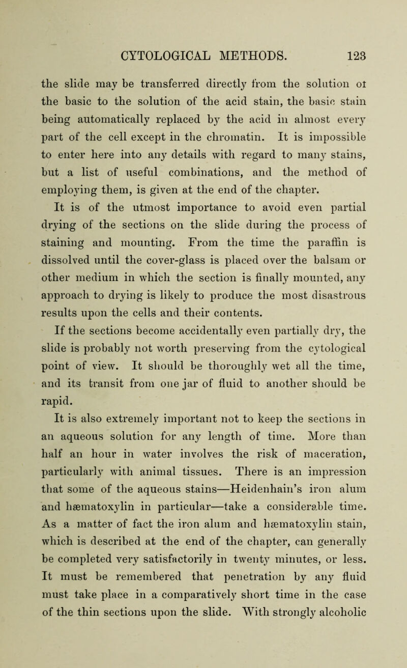 the slide may be transferred directly from the solution ol the basic to the solution of the acid stain, the basic stain being automatically replaced by the acid in almost every part of the cell except in the chromatin. It is impossible to enter here into any details with regard to many stains, but a list of useful combinations, and the method of employing them, is given at the end of the chapter. It is of the utmost importance to avoid even partial drying of the sections on the slide during the process of staining and mounting. From the time the paraffin is dissolved until the cover-glass is placed over the balsam or other medium in which the section is finally mounted, any approach to drying is likely to produce the most disastrous results upon the cells and their contents. If the sections become accidental^7 even partially drjT, the slide is probably not worth preserving from the cytological point of view. It should be thoroughly wet all the time, and its transit from one jar of fluid to another should be rapid. It is also extremely important not to keep the sections in an aqueous solution for an}’' length of time. More than half an hour in water involves the risk of maceration, particularly with animal tissues. There is an impression that some of the aqueous stains—Heidenhain’s iron alum and haematoxylin in particular—take a considerable time. As a matter of fact the iron alum and haematoxylin stain, which is described at the end of the chapter, can generally be completed very satisfactorily in twenty minutes, or less. It must be remembered that penetration by any fluid must take place in a comparatively short time in the case of the thin sections upon the slide. With strongly alcoholic