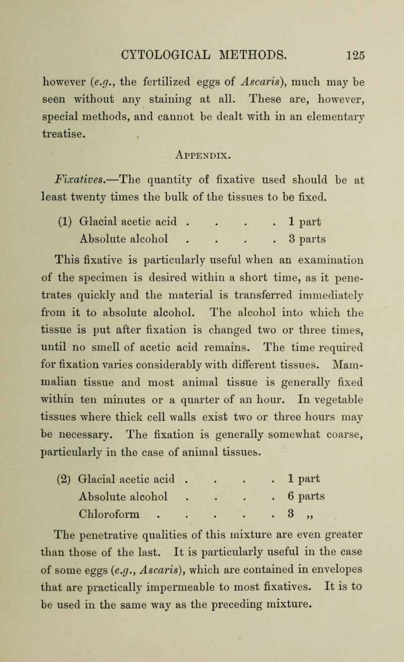 however (e.g., the fertilized eggs of Ascaris), much may be seen without any staining at all. These are, however, special methods, and cannot be dealt with in an elementary treatise. Appendix. Fixatives.—The quantity of fixative used should be at least twenty times the hulk of the tissues to be fixed. (1) Glacial acetic acid . . . .1 part Absolute alcohol . . . .3 parts This fixative is particularly useful when an examination of the specimen is desired within a short time, as it pene- trates quickly and the material is transferred immediately from it to absolute alcohol. The alcohol into which the tissue is put after fixation is changed two or three times, until no smell of acetic acid remains. The time required for fixation varies considerably with different tissues. Mam- malian tissue and most animal tissue is generally fixed within ten minutes or a quarter of an hour. In vegetable tissues where thick cell walls exist two or three hours may be necessary. The fixation is generally somewhat coarse, particularly in the case of animal tissues. (2) Glacial acetic acid . . . .1 part Absolute alcohol . . . .6 parts Chloroform . . . . . 3 „ The penetrative qualities of this mixture are even greater than those of the last. It is particularly useful in the case of some eggs (e.g., Ascaris), which are contained in envelopes that are practically impermeable to most fixatives. It is to be used in the same way as the preceding mixture.