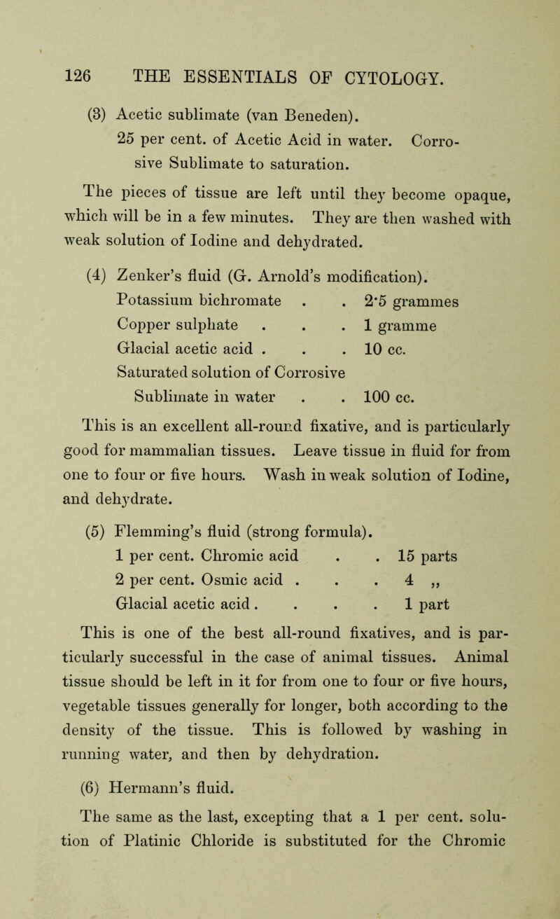 (8) Acetic sublimate (van Beneden). 25 per cent, of Acetic Acid in water. Corro- sive Sublimate to saturation. The pieces of tissue are left until they become opaque, which will be in a few minutes. They are then washed with weak solution of Iodine and dehydrated. (4) Zenker’s fluid (G. Arnold’s modification). Potassium bichromate . . 2*5 grammes Copper sulphate . . .1 gramme Glacial acetic acid . . .10 cc. Saturated solution of Corrosive Sublimate in water . . 100 cc. This is an excellent all-round fixative, and is particularly good for mammalian tissues. Leave tissue in fluid for from one to four or five hours. Wash in weak solution of Iodine, and dehydrate. (5) Flemming’s fluid (strong formula). 1 per cent. Chromic acid . .15 parts 2 per cent. Osmic acid . . . 4 „ Glacial acetic acid .... 1 part This is one of the best all-round fixatives, and is par- ticularly successful in the case of animal tissues. Animal tissue should be left in it for from one to four or five hours, vegetable tissues generally for longer, both according to the density of the tissue. This is followed by washing in running water, and then by dehydration. (6) Hermann’s fluid. The same as the last, excepting that a 1 per cent, solu- tion of Platinic Chloride is substituted for the Chromic