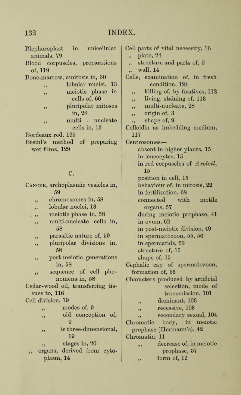 Blephoroplast in unicellular animals, 79 Blood corpuscles, preparations of, 119 Bone-marrow, amitosis in, 30 ,, lobular nuclei, 13 ,, meiotic phase in cells of, 60 ,, pluripolar mitoses in, 28 ,, multi - nucleate cells in, 13 Bordeaux red, 129 Breinl’s method of preparing wet-films, 129 C. Cancer, archoplasmic vesicles in, 59 ,, chromosomes in, 58 ,, lobular nuclei, 13 ,, meiotic phase in, 58 ,, multi-nucleate cells in, 58 „ parasitic nature of, 59 ,, pluripolar divisions in, 58 ,, post-meiotic generations in, 58 ,, sequence of cell phe- nomena in, 58 Cedar-wood oil, transferring tis- sues to, 116 Cell division, 19 „ modes of, 9 „ old conception of, 9 ,, is three-dimensional, 19 „ stages in, 20 ,, organs, derived from cyto- plasm, 14 Cell parts of vital necessity, 16 ,, plate, 24 ,, structure and parts of, 9 ,, wall, 14 Cells, examination of, in fresh condition, 124 ,, killing of, by fixatives, 112 ,, living, staining of, 113 ,, multi-nucleate, 28 ,, origin of, 3 ,, shape of, 9 Celloidin as imbedding medium, 117 Centrosomes— absent in higher plants, 15 in leucocytes, 15 in red corpuscles of Axolotl> 15 position in cell, 15 behaviour of, in mitosis, 22 in fertilization, 68 connected with motile organs, 57 during meiotic prophase, 41 in ovum, 62 in post-meiotic division, 49 in spermatozoon, 55, 56 in spermatids, 53 structure of, 15 shape of, 15 Cephalic cap of spermatozoon, formation of, 55 Characters produced by artificial selection, mode of transmission, 101 ,, dominant, 103 ,, recessive, 103 ,, secondary sexual, 104 Chromatic body, in meiotic. prophase (Hermann’s), 42 Chromatin, 11 ,, decrease of, in meiotic, prophase, 37 ,, form of, 12