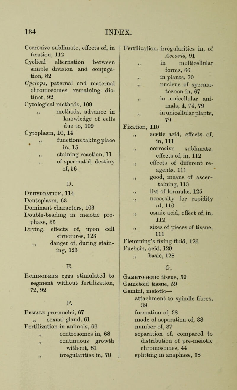 Corrosive sublimate, effects of, in fixation, 112 Cyclical alternation between simple division and conjuga- tion, 82 Cyclops, paternal and maternal chromosomes remaining dis- tinct, 92 Cytological methods, 109 ,, methods, advance in knowledge of cells due to, 109 Cytoplasm, 10, 14 ,, functions taking place in, 15 ,, staining reaction, 11 ,, of spermatid, destiny of, 56 D. Dehydration, 114 Deutoplasm, 63 Dominant characters, 103 Double-beading in meiotic pro- phase, 35 Drying, effects of, upon cell structures, 123 ,, danger of, during stain- ing, 123 E. Echinoderm eggs stimulated to segment without fertilization, 72, 92 F. Female pro-nuclei, 67 ,, sexual gland, 61 Fertilization in animals, 66 ,, centrosomes in, 68 „ continuous growth without, 81 ,, irregularities in, 70 Fertilization, irregularities in, of Ascaris, 91 ,, in multicellular forms, 66 ,, in plants, 70 ,, nucleus of sperma- tozoon in, 67 ,, in unicellular ani- mals, 4, 74, 79 ,, in unicellular plants, 79 Fixation, 110 ,, acetic acid, effects of, in, 111 ,, corrosive sublimate, effects of, in, 112 ,, effects of different re- agents, 111 ,, good, means of ascer- taining, 113 ,, list of formulae, 125 ,, necessity for rapidity of, 110 ,, osmic acid, effect of, in, 112 ,, sizes of pieces of tissue, 111 Flemming’s fixing fluid, 126 Fuchsin, acid, 129 ,, basic, 128 G. Gametogenic tissue, 59 Gametoid tissue, 59 Gemini, meiotic— attachment to spindle fibres, 38 formation of, 38 mode of separation of, 38 number of, 37 separation of, compared to distribution of pre-meiotic chromosomes, 44 splitting in anaphase, 38