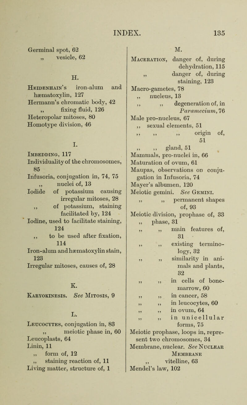 Germinal spot, 62 ,, vesicle, 62 H. Heidenhain’s iron-alum and haematoxylin, 127 Hermann’s chromatic body, 42 ,, fixing fluid, 126 Heteropolar mitoses, 80 Homotype division, 46 I. Imbedding, 117 Individuality of the chromosomes, 85 Infusoria, conjugation in, 74, 75 ,, nuclei of, 13 Iodide of potassium causing irregular mitoses, 28 ,, of potassium, staining facilitated by, 124 Iodine, used to facilitate staining, 124 ,, to be used after fixation, 114 Iron-alum and haematoxylin stain, 123 Irregular mitoses, causes of, 28 K. Karyokinesis. See Mitosis, 9 L. Leucocytes, conjugation in, 83 ,, meiotic phase in, 60 Leucoplasts, 64 Linin, 11 ,, form of, 12 „ staining reaction of, 11 Living matter, structure of, 1 M. Maceration, danger of, during dehydration, 115 „ danger of, during staining, 123 Macro-gametes, 78 ,, nucleus, 13 ,, ,, degeneration of, in Paramecium, 76 Male pro-nucleus, 67 ,, sexual elements, 51 ,, ,, ,, origin of, 51 ,, ,, gland, 51 Mammals, pro-nuclei in, 66 Maturation of ovum, 61 Maupas, observations on conju- gation in Infusoria, 74 Mayer’s albumen, 120 Meiotic gemini. See Gemini. ,, ,, permanent shapes of, 93 Meiotic division, prophase of, 33 ,, phase, 31 ,, „ main features of, 31 ,, ,, existing termino- logy, 32 ,, ,, similarity in ani- mals and plants, 32 ,, ,, in cells of bone- marrow, 60 ,, ,, in cancer, 58 ,, ,, in leucocytes, 60 ,, ,, in ovum, 64 ,, ,, in unicellular forms, 75 Meiotic prophase, loops in, repre- sent two chromosomes, 34 Membrane, nuclear. See Nuclear Membrane ,, vitelline, 63 Mendel’s law, 102
