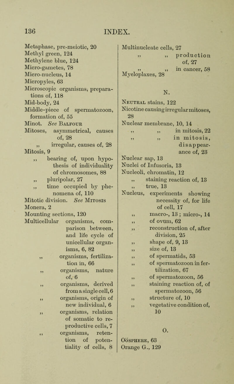 Metaphase, pre-meiotic, 20 Methyl green, 124 Methylene blue, 124 Micro-gametes, 78 Micro-nucleus, 14 Micropyles, 63 Microscopic organisms, prepara- tions of, 118 Mid-body, 24 Middle-piece of spermatozoon, formation of, 55 Minot. See Balfour Mitoses, asymmetrical, causes of, 28 ,, irregular, causes of, 28 Mitosis, 9 ,, bearing of, upon hypo- thesis of individuality of chromosomes, 88 ,, pluripolar, 27 ,, time occupied by phe- nomena of, 110 Mitotic division. See Mitosis Monera, 2 Mounting sections, 120 Multicellular organisms, com- parison between, and life cycle of unicellular organ- isms, 6, 82 ,, organisms, fertiliza- tion in, 66 ,, organisms, nature of, 6 ,, organisms, derived from a single cell, 6 ,, organisms, origin of new individual, 6 ,, organisms, relation of somatic to re- productive cells, 7 ,, organisms, reten- tion of poten- tiality of cells, 8 Multinucleate cells, 27 »> ,, production of, 27 >> ,, in cancer, 58 Myeloplaxes, 28 N. Neutral stains, 122 Nicotine causing irregular mitoses, 28 Nuclear membrane, 10, 14 ,, ,, in mitosis, 22 jj ,, in mitosis, disappear- ance of, 28 Nuclear sap, 13 Nuclei of Infusoria, 13 Nucleoli, chromatin, 12 ,, staining reaction of, 13 ,, true, 13 Nucleus, experiments showing necessity of, for life of cell, 17 ,, macro-, 13 ; micro-, 14 ,, of ovum, 62 ,, reconstruction of, after division, 25 ,, shape of, 9, 13 ,, size of, 13 ,, of spermatids, 53 ,, of spermatozoon in fer- tilization, 67 ,, of spermatozoon, 56 ,, staining reaction of, of spermatozoon, 56 ,, structure of, 10 ,, vegetative condition of, 10 O. OOSPHERE, 63 Orange Gr., 129