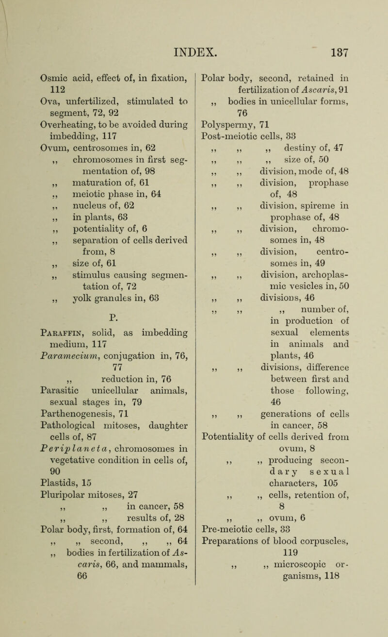 Osmic acid, effect of, in fixation, 112 Ova, unfertilized, stimulated to segment, 72, 92 Overheating, to be avoided during imbedding, 117 Ovum, centrosomes in, 62 ,, chromosomes in first seg- mentation of, 98 ,, maturation of, 61 ,, meiotic phase in, 64 ,, nucleus of, 62 ,, in plants, 68 ,, potentiality of, 6 ,, separation of cells derived from, 8 ,, size of, 61 „ stimulus causing segmen- tation of, 72 ,, yolk granules in, 63 P. Paraffin, solid, as imbedding medium, 117 Paramecium, conjugation in, 76, 77 ,, reduction in, 76 Parasitic unicellular animals, sexual stages in, 79 Parthenogenesis, 71 Pathological mitoses, daughter cells of, 87 Periplaneta, chromosomes in vegetative condition in cells of, 90 Plastids, 15 Pluripolar mitoses, 27 ,, „ in cancer, 58 ,, ,, results of, 28 Polar body, first, formation of, 64 „ „ second, ,, „ 64 ,, bodies in fertilization of As- caris, 66, and mammals, 66 Polar body, second, retained in fertilization of Ascaris, 91 ,, bodies in unicellular forms, 76 Polyspermy, 71 Post-meiotic cells, 83 ,, ,, ,, destiny of, 47 ,, ,, ,, size of, 50 ,, ,, division, mode of, 48 ,, ,, division, prophase of, 48 ,, ,, division, spireme in prophase of, 48 ,, ,, division, chromo- somes in, 48 ,, ,, division, centro- somes in, 49 ,, ,, division, archoplas- mic vesicles in, 50 ,, ,, divisions, 46 ,, ,, ,, number of, in production of sexual elements in animals and plants, 46 ,, ,, divisions, difference between first and those following, 46 ,, ,, generations of cells in cancer, 58 Potentiality of cells derived from ovum, 8 ,, ,, producing secon- dary sexual characters, 105 ,, „ cells, retention of, 8 ,, ,, ovum, 6 Pre-meiotic cells, 33 Preparations of blood corpuscles, 119 ,, ,, microscopic or- ganisms, 118