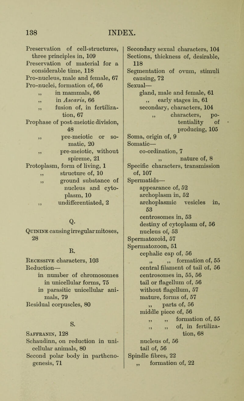 Preservation of cell-structures, three principles in, 109 Preservation of material for a considerable time, 118 Pro-nucleus, male and female, 67 Pro-nuclei, formation of, 66 ,, in mammals, 66 ,, in Ascaris, 66 ,, fusion of, in fertiliza- tion, 67 Prophase of post-meiotic division, 48 ,, pre-meiotic or so- matic, 20 ,, pre-meiotic, without spireme, 21 Protoplasm, form of living, 1 ,, structure of, 10 ,, ground substance of nucleus and cyto- plasm, 10 ,, undifferentiated, 2 Q. Quinine causing irregular mitoses, 28 R. Recessive characters, 103 Reduction— in number of chromosomes in unicellular forms, 75 in parasitic unicellular ani- mals, 79 Residual corpuscles, 80 S. Saffranin, 128 Schaudinn, on reduction in uni- cellular animals, 80 Second polar body in partheno- genesis, 71 Secondary sexual characters, 104 Sections, thickness of, desirable, 118 Segmentation of ovum, stimuli causing, 72 Sexual— gland, male and female, 61 ,, early stages in, 61 secondary, characters, 104 ,, characters, po- tentiality of producing, 105 Soma, origin of, 9 Somatic— co-ordination, 7 ,, nature of, 8 Specific characters, transmission of, 107 Spermatids— appearance of, 52 archoplasm in, 52 archoplasmic vesicles in, 53 centrosomes in, 53 destiny of cytoplasm of, 56 nucleus of, 53 Spermatozoid, 57 Spermatozoon, 51 cephalic cap of, 56 „ ,, formation of, 55 central filament of tail of, 56 centrosomes in, 55, 56 tail or flagellum of, 56 without flagellum, 57 mature, forms of, 57 ,, parts of, 56 middle piece of, 56 ,, ,, formation of, 55 ,, ,, of, in fertiliza- tion, 68 nucleus of, 56 tail of, 56 Spindle fibres, 22 ,, formation of, 22