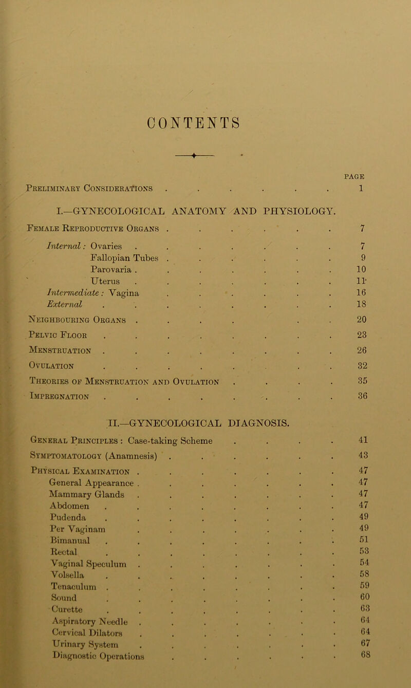 CONTENTS —♦— PAGE Preliminary Considerations ...... 1 I.—GYNECOLOGICAL ANATOMY AND PHYSIOLOGY. Female Reproductive Organs ...... 7 Internal: Ovaries ....... 7 Fallopian Tubes ...... 9 Parovaria ....... 10 Uterus ....... 11‘ Intermediate: Vagina . . . . . .16 External ........ 18 Neighbouring Organs .... . . 20 Pelvic Floor ........ 23 Menstruation ........ 26 Ovulation ...... . . 32 Theories of Menstruation and Ovulation .... 35 Impregnation ........ 36 II.—GYNECOLOGICAL DIAGNOSIS. General Principles : Case-taking Scheme .... 41 Symptomatology (Anamnesis) ...... 43 Physical Examination ....... 47 General Appearance . . . . . . .47 Mammary Glands ....... 47 Abdomen ........ 47 Pudenda ........ 49 Per Vaginam ....... 49 Bimanual ........ Rectal ........ Vaginal Speculum ....... 54 Volsella .... . . . . 58 Tenaculum ........ 59 Sfjund ........ 50 Curette ........ 53 Aspiratory Needle ....... 54 Cervical Dilators ....... 54 Urinary System ....... 57 Diagnostic Operations ...... 58