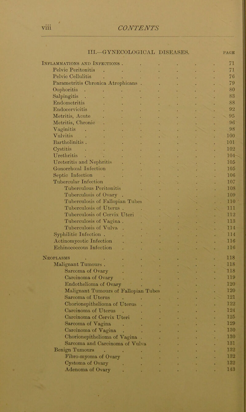 III.—GYNECOLOGICAL DISEASEH. i'AGk Inb-lamm-ations and Infections . . . . . .71 Pelvic Peritonitis ....... 71 Pelvic Cellulitis . . . . . . .76 Parametritis Chronica Atrophicans . . . . .79 Oophoritis ....... .80 Salpingitis ........ 83 Endometritis ....... 88 Endocervicitis ....... 92 Metritis, Acute ....... 95 Metritis, Chronic . . . . . . .96 Vaginitis ........ 98 Vulvitis ........ 100 Bartholinitis . . . . . . . .101 Cystitis ........ 102 Urethritis ........ 104 Ureteritis .and Nephritis .... . . 105 Gonorrhccal Infection ...... 105 Septic Infection ....... 106 Tubercular Infection . . . . .107 Tuberculous Peritonitis . . . . .108 Tuberculosis of Ovary . . . .109 Tuberculosis of Fallopian Tubes . . . . . 110 Tuberculosis of Uterus . . . . . .Ill Tuberculosis of Cervix Uteri . . .112 Tuberculosis of Vagina . . . . . .113 Tuberculosis of Vulva ...... 114 Syphilitic Infection . . . . . . .114 Actinomycotic Infection . . . . . .116 Echinococcous Infection . . . . . .116 Neoplasms ........ 118 Malignant Tumours . . . . . . .118 Sarcoma of Ovary . . . . . .118 Carcinoma of Ovary . . . . . .119 Endothelioma of Ovary . . . . .120 Malignant Tumours of Fallopian Tubes . . .120 Sarcoma of Uterus ...... 121 Chorionepithelioma of Uterus . . . • .122 Carcinoma of Uterus . . . . • .124 Carcinoma of Cervix Uteri . . . • .125 Sarcoma of Vagina . . . . • .129 Carcinoma of Vagina ...••• 130 Chorionepithelioma of Vagina . . . • .130 Sarcoma and Carcinoma of Vulva .... 131 Benign Tumours . . . . . . .132 Fibro-myoma of Ovary . . . . .132 Cy.stoma of Ovary . . . . . .132 Adenoma of Ovary ...... 143