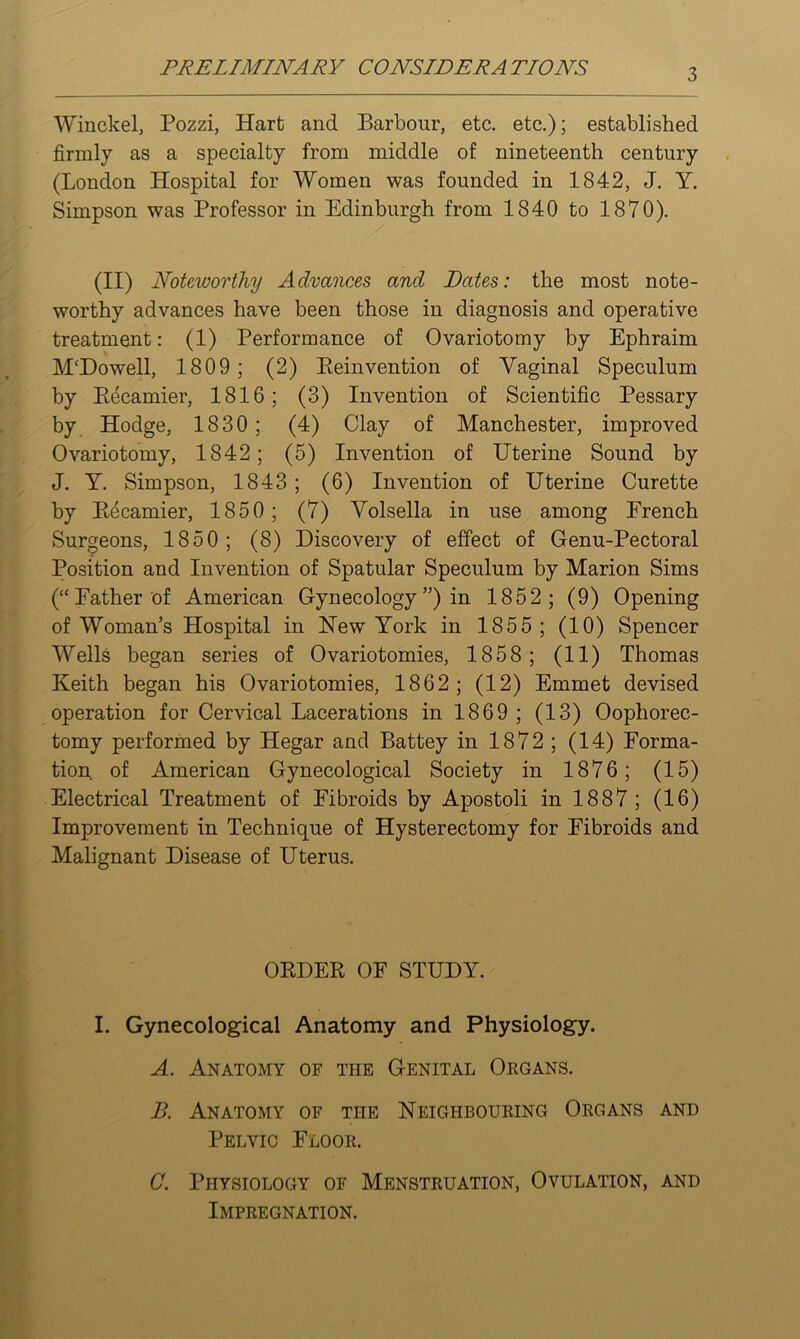 PRELIMINARY CONSIDERATIONS Winckel, Pozzi, Hart and Barbour, etc. etc.); established firmly as a specialty from middle of nineteenth century (London Hospital for Women was founded in 1842, J. Y. Simpson was Professor in Edinburgh from 1840 to 1870). (II) Noteworthy Advances and Dates: the most note- worthy advances have been those in diagnosis and operative treatment: (1) Performance of Ovariotomy by Ephraim M'Dowell, 1809; (2) Eeinvention of Vaginal Speculum by Eecamier, 1816; (3) Invention of Scientific Pessary by Hodge, 1830; (4) Clay of Manchester, improved Ovariotomy, 1842; (5) Invention of Uterine Sound by J. Y. Simpson, 1843; (6) Invention of Uterine Curette by Eecamier, 1850; (7) Yolsella in use among French Surgeons, 1850; (8) Discovery of effect of Genu-Pectoral Position and Invention of Spatular Speculum by Marion Sims (“Father of American Gynecology”) in 1852; (9) Opening of Woman’s Hospital in Hew York in 1855; (10) Spencer Wells began series of Ovariotomies, 1858; (11) Thomas Keith began his Ovariotomies, 1862; (12) Emmet devised operation for Cervical Lacerations in 1869 ; (13) Oophorec- tomy performed by Hegar and Battey in 1872 ; (14) Forma- tion of American Gynecological Society in 1876; (15) Electrical Treatment of Fibroids by Apostoli in 1887 ; (16) Improvement in Technique of Hysterectomy for Fibroids and Malignant Disease of Uterus. OEDEE OF STUDY. I. Gynecological Anatomy and Physiology. A. Anatomy of the Genital Okgans. B. Anatomy of the Neighbouring Organs and Pelvic Floor. C. Physiology of Menstruation, Ovulation, and Impregnation.