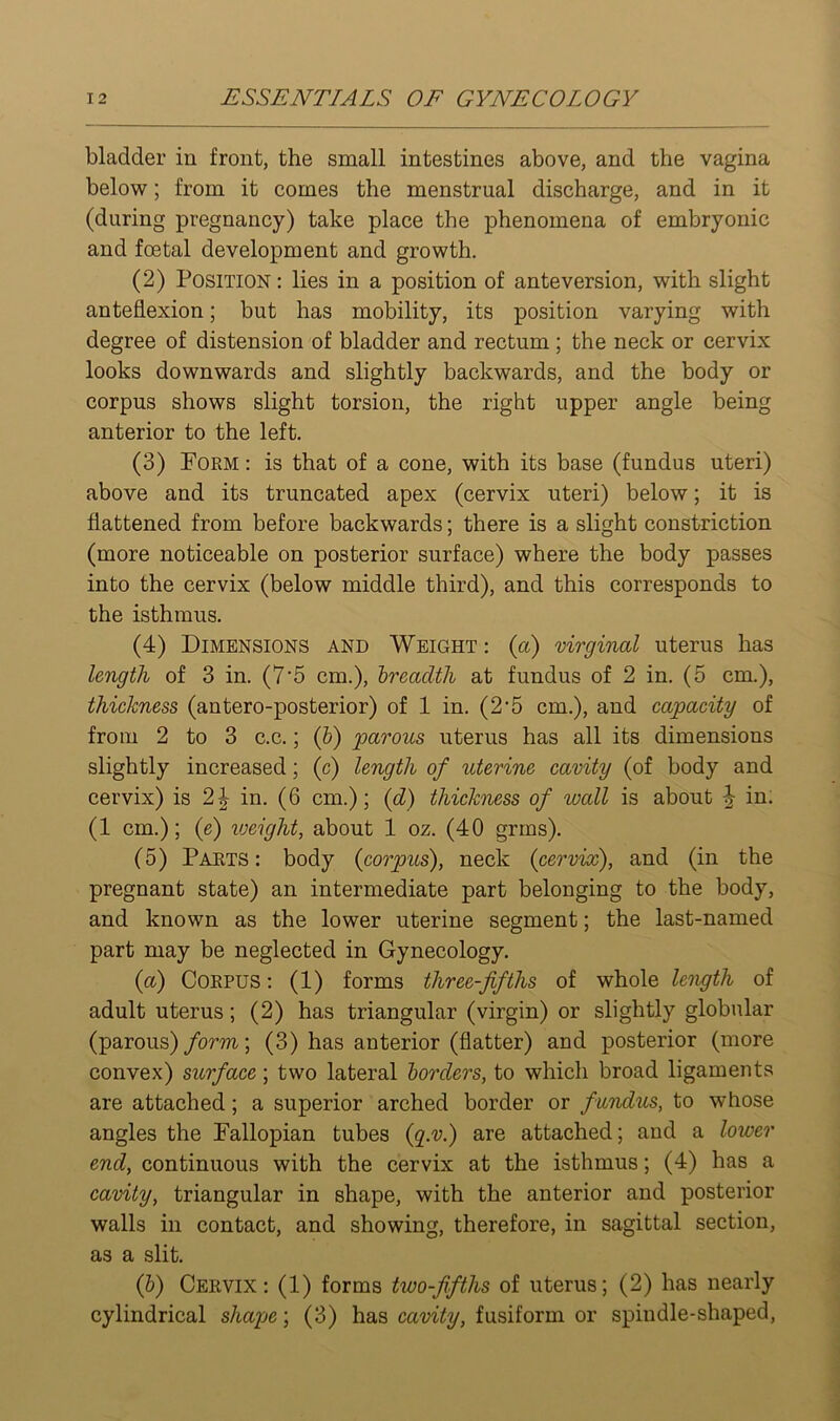 bladder in front, the small intestines above, and the vagina below; from it comes the menstrual discharge, and in it (during pregnancy) take place the phenomena of embryonic and fcetal development and growth. (2) Position : lies in a position of ante version, with slight anteflexion; but has mobility, its position varying with degree of distension of bladder and rectum ; the neck or cervix looks downwards and slightly backwards, and the body or corpus shows slight torsion, the right upper angle being anterior to the left. (3) Form : is that of a cone, with its base (fundus uteri) above and its truncated apex (cervix uteri) below; it is flattened from before backwards; there is a slight constriction (more noticeable on posterior surface) where the body passes into the cervix (below middle third), and this corresponds to the isthmus. (4) Dimensions and Weight : (a) virginal uterus has length of 3 in. (7'5 cm.), breadth at fundus of 2 in. (5 cm.), thickness (antero-posterior) of 1 in. (2‘5 cm.), and capacity of from 2 to 3 c.c.; (&) parous uterus has all its dimensions slightly increased; (c) length of uterine cavity (of body and cervix) is 2| in. (6 cm.); {d) thickness of wall is about ^ in. (1 cm.); (e) lueight, about 1 oz. (40 grins). (5) Parts: body {corpus), neck {cervix), and (in the pregnant state) an intermediate part belonging to the body, and known as the lower uterine segment; the last-named part may be neglected in Gynecology. {a) Corpus: (1) forms three-fifths of whole length of adult uterus; (2) has triangular (virgin) or slightly globular (parous) form; (3) has anterior (flatter) and posterior (more convex) surface; two lateral borders, to which broad ligaments are attached; a superior arched border or fundus, to whose angles the Fallopian tubes {g.v.) are attached; and a lower end, continuous with the cervix at the isthmus; (4) has a cavity, triangular in shape, with the anterior and posterior walls in contact, and showing, therefore, in sagittal section, as a slit. {b) Cervix: (1) forms two-fifths of uterus; (2) has nearly cylindrical shape; (3) has cavity, fusiform or spindle-shaped,
