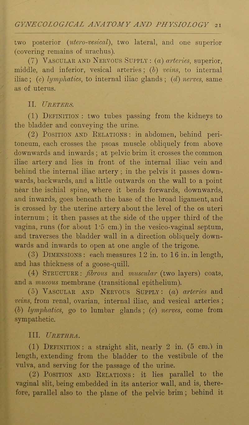 two posterior {utcro-vesical), two lateral, and one superior (covering remains of urachus). (7) Vascular and Nervous Supply : {a) arteries, superior, middle, and inferior, vesical arteries; (&) veins, to internal iliac; (c) lymphatics, to internal iliac glands ; {d) nerves, same as of uterus, II. Ureters. (1) Definition : two tubes passing from the kidneys to the bladder and conveying the urine. (2) Position and Eelations : in abdomen, behind peri- toneum, each crosses the psoas muscle obliquely from above downwards and inwards ; at pelvic brim it crosses the common iliac artery and lies in front of the internal iliac vein and behind the internal iliac artery ; in the pelvis it passes down- wards, backwards, and a little outwards on the wall to a point near the ischial .spine, where it bends forwards, downwards, and inwards, goes beneath the base of the broad ligament, and is crossed by the uterine artery about the level of the os uteri internum ; it then passes at the side of the upper third of the vagina, runs (for about 1'5 cm.) in the vesico-vaginal septum, and traverses the bladder wall in a direction obliquely down- wards and inwards to open at one angle of the trigone. (3) Dimensions : each measures 12 in. to 16 in. in length, and has thickness of a goose-quill. (4) Structure : fibrous and muscular (two layers) coats, and a mucous membrane (tran.sitional epithelium). (5) Vascular and Nervous Supply : {a) arteries and veins, from renal, ovarian, internal iliac, and vesical arteries ; (h) lymphatics, go to lumbar glands; (c) nerves, come from sympathetic. III. Urethra. (1) Definition: a straight slit, nearly 2 in. (5 cm.') in length, extending from the bladder to the vestibule of the vulva, and serving for the passage of the urine. (2) Position and Eelations : it lies parallel to the vaginal slit, being embedded in its anterior wall, and is, there- fore, parallel also to the plane of the pelvic brim ; behind it