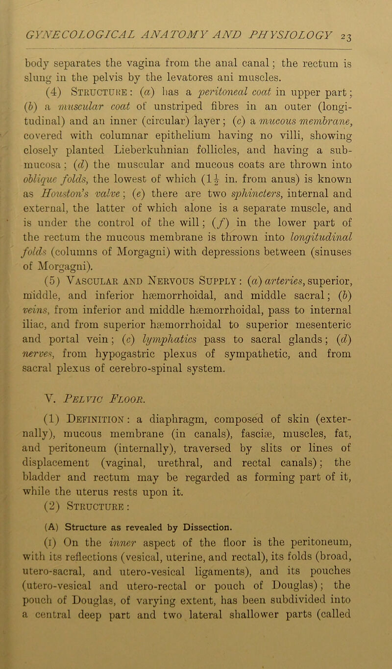 body separates the vagina from the anal canal; the rectum is slung in the pelvis by the levatores ani muscles. (4) Stkuctuhe : (a) lias a peritoneal coat in upper part; {h) a 'iimscular coat of unstriped fibres in an outer (longi- tudinal) and an inner (circular) layer ; (c) a mucous membrane, covered with columnar epithelium having no villi, showing closely planted Lieberkuhnian follicles, and having a sub- mucosa ; {d) the muscular and mucous coats are thrown into oblique folds, the lowest of which (1|- in. from anus) is known as Houston’s valve; {e) there are two sphincters, internal and external, the latter of which alone is a separate muscle, and is under the control of the will; (/) in the lower part of the rectum the mucous membrane is thrown into longitudinal folds (columns of Morgagni) with depressions between (sinuses of Morgagni). (5) Vasculae and jSTervous Supply: (a)superior, middle, and inferior haemorrhoidal, and middle sacral; (b) veins, from inferior and middle haemorrhoidal, pass to internal iliac, and from superior haemorrhoidal to superior mesenteric and portal vein; (c) lymphatics pass to sacral glands; {d) nerves, from hypogastric plexus of sympathetic, and from sacral plexus of cerebro-spinal system. V. Pelvic Floor. (1) Definition : a diaphragm, composed of skin (exter- nally), mucous membrane (in canals), fasciae, muscles, fat, and peritoneum (internally), traversed by slits or lines of displacement (vaginal, urethral, and rectal canals); the bladder and rectum may be regarded as forming part of it, while the uterus rests upon it. (2) Structure : (A) Structure as revealed by Dissection. (i) On the inner aspect of the floor is the peritoneum, with its reflections (vesical, uterine, and rectal), its folds (broad, utero-sacral, and utero-vesical ligaments), and its pouches (utero-vesical and utero-rectal or pouch of Douglas); the pouch of Douglas, of varying extent, has been subdivided into a central deep part and two lateral shallower parts (called