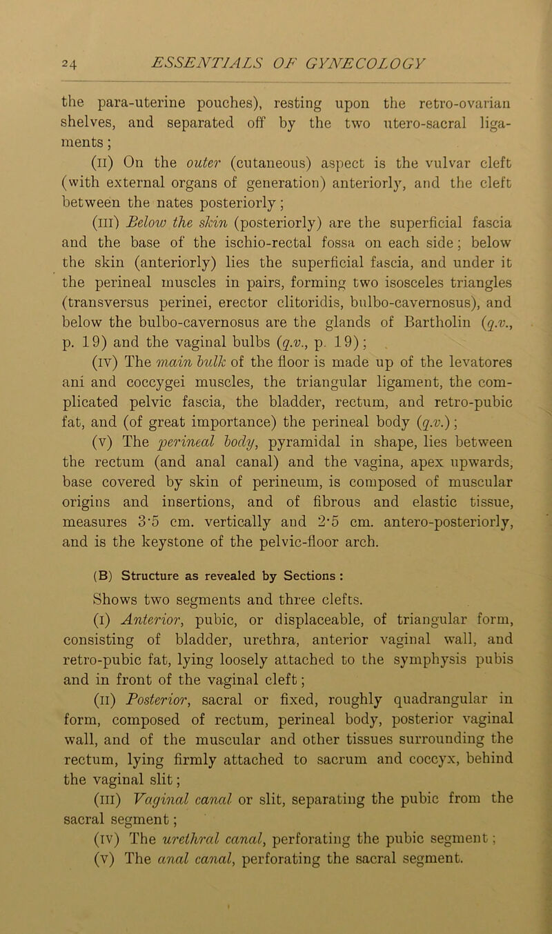 the para-uterine pouches), resting upon the retro-ovarian shelves, and separated off by the two utero-sacral liga- ments ; (ii) On the outer (cutaneous) aspect is the vulvar cleft (with external organs of generation) anteriorly, and the cleft between the nates posteriorly; (ill) Below the skin (posteriorly) are the superficial fascia and the base of the ischio-rectal fossa on each side; below the skin (anteriorly) lies the superficial fascia, and under it the perineal muscles in pairs, forming two isosceles triangles (transversus perinei, erector clitoridis, bulbo-cavernosus), and below the bulbo-cavernosus are the glands of Bartholin {q.v., p. 19) and the vaginal bulbs {q.v., p. 19); (iv) The main hulk of the floor is made up of the levatores ani and coccygei muscles, the triangular ligament, the com- plicated pelvic fascia, the bladder, rectum, and retro-pubic fat, and (of great importance) the perineal body {q.v.); (v) The perineal body, pyramidal in shape, lies between the rectum (and anal canal) and the vagina, apex upwards, base covered by skin of perineum, is composed of muscular origins and insertions, and of fibrous and elastic tissue, measures 3'5 cm. vertically and 2'5 cm. antero-posteriorly, and is the keystone of the pelvic-floor arch. (B) Structure as revealed by Sections : Shows two segments and three clefts. (i) Anterior, pubic, or displaceable, of triangular form, consisting of bladder, urethra, anterior vaginal wall, and retro-pubic fat, lying loosely attached to the symphysis pubis and in front of the vaginal cleft; (ii) Posterior, sacral or fixed, roughly quadrangular in form, composed of rectum, perineal body, posterior vaginal wall, and of the muscular and other tissues surrounding the rectum, lying firmly attached to sacrum and coccyx, behind the vaginal slit; (ill) Vaginal canal or slit, separating the pubic from the sacral segment; (iv) The urethral canal, perforating the pubic segment; (v) The anal canal, perforating the sacral segment.