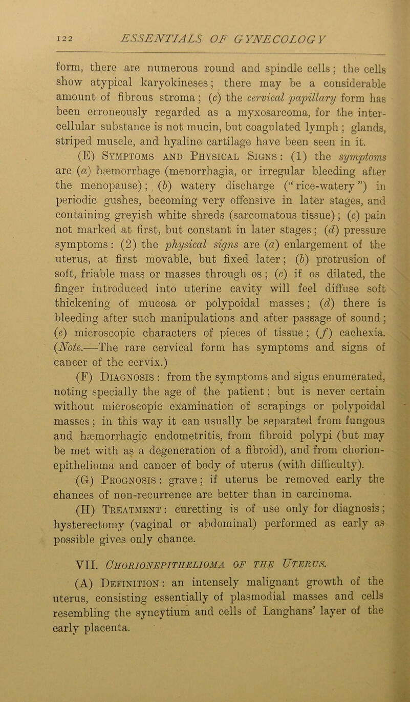 form, there are numerous round and spindle cells; the cells show atypical karyokineses; there may be a considerable amount of fibrous stroma; (c) the cervical jjapillary form has been erroneously regarded as a myxosarcoma, for the inter- cellular substance is not mucin, but coagulated lymph ; glands, striped muscle, and hyaline cartilage have been seen in it. (E) Symptoms and Physical Signs: (1) the symptoms are {a) hiemorrhage (menorrhagia, or irregular bleeding after the menopause); (h) watery discharge (“ rice-watery ”) in periodic gushes, becoming very offensive in later stages, and containing greyish white shreds (sarcomatous tissue); (c) pain not marked at first, but constant in later stages; {d) pressure symptoms: (2) the physical signs are {a) enlargement of the uterus, at first movable, but fixed later; (&) protrusion of soft, friable mass or masses through os ; (c) if os dilated, the finger introduced into uterine cavity will feel diffuse soft thickening of mucosa or polypoidal masses; {d) there is bleeding after such manipulations and after passage of sound; (e) microscopic characters of pieces of tissue; (/) cachexia. {Note.—The rare cervical form has symptoms and signs of cancer of the cervix.) (F) Diagnosis : from the symptoms and signs enumerated, noting specially the age of the patient; but is never certain without microscopic examination of scrapings or polypoidal masses; in this way it can usually be separated from fungous and haemorrhagic endometritis, from fibroid polypi (but may be met with as a degeneration of a fibroid), and from chorion- epithelioma and cancer of body of uterus (with difficulty). (G) Prognosis : grave; if uterus be removed early the chances of non-recurrence are better than in carcinoma. (H) Treatment : curetting is of use only for diagnosis; hysterectomy (vaginal or abdominal) performed as early as possible gives only chance. VII. Ceorionepithelioma of the Uterus. (A) Definition : an intensely malignant growth of the uterus, consisting essentially of plasmodial masses and cells resembling the syncytium and cells of Langhans’ layer of the early placenta.