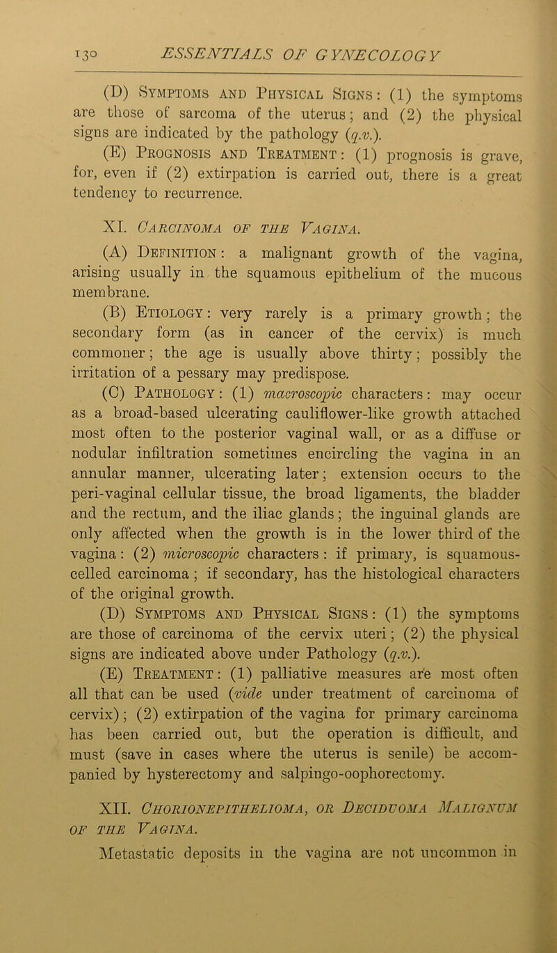 (D) Symptoms and Physical Signs: (1) the symptoms are those of sarcoma of the uterus; and (2) the physical signs are indicated by the pathology (E) Prognosis and Treatment : (1) prognosis is grave, for, even if (2) extirpation is carried out, there is a great tendency to recurrence. XI. Carcinoma of the Vagina. (A) Definition : a malignant growth of the vagina, arising usually in the squamous epithelium of the mucous membrane. (B) Etiology : very rarely is a primary growth; the secondary form (as in cancer of the cervix) is much commoner; the age is usually above thirty; possibly the irritation of a pessary may predispose. (0) Pathology : (1) macroscopic characters: may occur as a broad-based ulcerating cauliflower-like growth attached most often to the posterior vaginal wall, or as a diffuse or nodular infiltration sometimes encircling the vagina in an annular manner, ulcerating later; extension occurs to the peri-vaginal cellular tissue, the broad ligaments, the bladder and the rectum, and the iliac glands; the inguinal glands are only affected when the growth is in the lower third of the vagina: (2) microscopic characters: if primary, is squamous- celled carcinoma; if secondary, has the histological characters of the original growth. (D) Symptoms and Physical Signs: (1) the symptoms are those of carcinoma of the cervix uteri; (2) the physical signs are indicated above under Pathology {q.v.). (E) Treatment : (1) palliative measures are most often all that can be used {vide under treatment of carcinoma of cervix); (2) extirpation of the vagina for primary carcinoma has been carried out, but the operation is difficult, and must (save in cases where the uterus is senile) be accom- panied by hysterectomy and salpingo-oophorectomy. XII. Chorion EPITHELIOMA, or Decidtjoma Malignum OF THE Vagina. Metastatic deposits in the vagina are not uncommon in