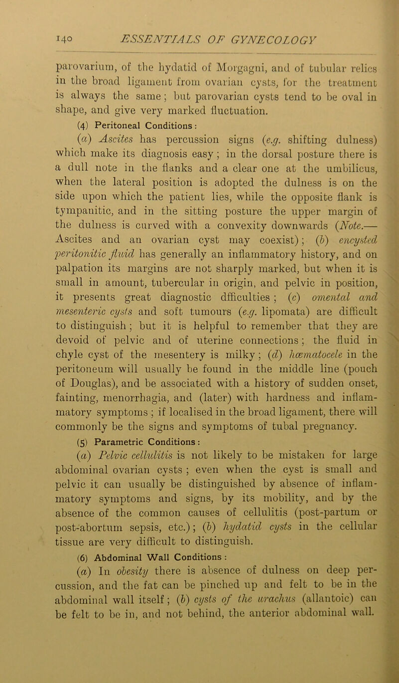 parovarium, of the hydatid of Morgagni, and of tubular relics in the broad ligament from ovarian cysts, for the treatment is always the same; but parovarian cysts tend to be oval in shape, and give very marked fluctuation. (4) Peritoneal Conditions: (a) Ascites has percussion signs {e.g. shifting dulness) which make its diagnosis easy; in the dorsal posture there is a dull note in the flanks and a clear one at the umbilicus, when the lateral position is adopted the dulness is on the side upon which the patient lies, while the opposite flank is tympanitic, and in the sitting posture the upper margin of the dulness is curved with a convexity downwards {Note.— Ascites and an ovarian cyst may coexist); (&) encysted peritonitie fluid has generally an inflammatory history, and on palpation its margins are not sharply marked, but when it is small in amount, tubercular in origin, and pelvic in position, it presents great diagnostic dfficulties ; (c) omental and mesenteric cysts and soft tumours {e.g. lipomata) are difficult to distinguish; but it is helpful to remember that they are devoid of pelvic and of uterine connections; the fluid in chyle cyst of the mesentery is milky; {d) hcematocele in the peritoneum will usually be found in the middle line (pouch of Douglas), and be associated with a history of sudden onset, fainting, menorrhagia, and (later) with hardness and inflam- matory symptoms ; if localised in the broad ligament, there will commonly be the signs and symptoms of tubal pregnancy. (5) Parametric Conditions: {a) Pelvic cellulitis is not likely to be mistaken for large abdominal ovarian cysts ; even when the cyst is small and pelvic it can usually be distinguished by absence of inflam- matory symptoms and signs, by its mobility, and by the absence of the common causes of cellulitis (post-partum or post-abortum sepsis, etc.); (V) hydatid cysts in the cellular tissue are very difficult to distinguish. (6) Abdominal Wall Conditions : {a) In obesity there is absence of dulness on deep per- cussion, and the fat can be pinched up and felt to be in the abdominal wall itself; {h) cysts of the urachus (allantoic) can be felt to be in, and not behind, the anterior abdominal wall.