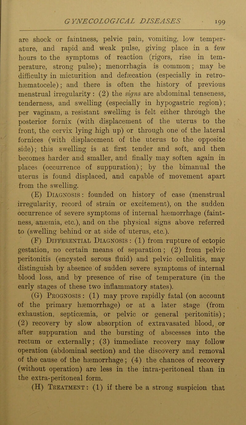 are shock or faintness, pelvic pain, vomiting, low temper- ature, and rapid and weak pulse, giving place in a few hours to the symptoms of reaction (rigors, rise in tem- perature, strong pulse); menorrhagia is common; may be difficulty in micturition and defeecation (especially in retro- hcematocele); and there is often the history of previous menstrual irregularity : (2) the signs are abdominal tenseness, tenderness, and swelling (especially in hypogastric region); per vaginam, a resistant swelling is felt either through the posterior fornix (with displacement of the uterus to the front, the cervix lying high up) or through one of the lateral fornices (with displacement of the uterus to the opposite side); this swelling is at first tender and soft, and then becomes harder and smaller, and finally may soften again in places (occurrence of suppuration); by the bimanual the uterus is found displaced, and capable of movement apart from the swelling. (E) Diagnosis : founded on history of case (menstrual irregularity, record of strain or excitement), on the sudden occurrence of severe symptoms of internal hsemorrhage (faint- ness, anteraia, etc.), and on the physical signs above referred to (swelling behind or at side of uterus, etc.). (F) Differential Diagnosis : (1) from rupture of ectopic gestation, no certain means of separation; (2) from pelvic peritonitis (encysted serous fluid) and pelvic cellulitis, may distinguish by absence of sudden severe symptoms of internal blood loss, and by presence of rise of temperature (in the early stages of these two inflammatory states). (G) Prognosis : (1) may prove rapidly fatal (on account of the primary haemorrhage) or at a later stage (from exhaustion, septicaemia, or pelvic or general peritonitis); (2) recovery by slow absorption of extravasated blood, or after suppuration and the bursting of abscesses into the rectum or externally; (3) immediate recovery may follow operation (abdominal section) and the discovery and removal of the cause of the haemorrhage; (4) the chances of recovery (without operation) are less in the intra-peritoneal than in the extra-peritoneal form. (H) Treatment: (1) if there be a strong suspicion that