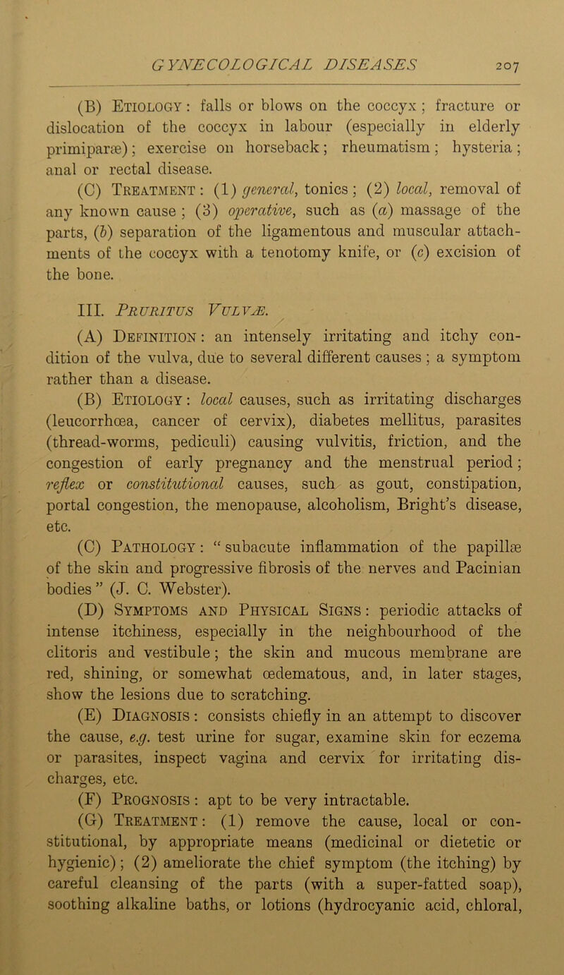 (B) Etiology : falls or blows on the coccyx ; fracture or dislocation of the coccyx in labour (especially in elderly primiparte); exercise on horseback; rheumatism ; hysteria ; anal or rectal disease. (C) Treatment: {1) general, tonics; (2) local, removal of any known cause ; (3) operative, such as {a) massage of the parts, (6) separation of the ligamentous and muscular attach- ments of the coccyx with a tenotomy knife, or (c) excision of the bone. III. PRURITUS VUL VjE. / (A) Definition : an intensely irritating and itchy con- dition of the vulva, diie to several different causes ; a symptom rather than a disease. (B) Etiology : local causes, such as irritating discharges (leucorrhoea, cancer of cervix), diabetes mellitus, parasites (thread-worms, pediculi) causing vulvitis, friction, and the congestion of early pregnancy and the menstrual period; reflex or constitutional causes, such as gout, constipation, portal congestion, the menopause, alcoholism, Bright’s disease, etc. (C) Pathology : “ subacute inflammation of the papillae of the skin and progressive fibrosis of the nerves and Pacinian bodies ” (J. C. Webster). (D) Symptoms and Physical Signs : periodic attacks of intense itchiness, especially in the neighbourhood of the clitoris and vestibule; the skin and mucous membrane are red, shining, or somewhat oedematous, and, in later stages, show the lesions due to scratching. (E) Diagnosis : consists chiefly in an attempt to discover the cause, e.g. test urine for sugar, examine skin for eczema or parasites, inspect vagina and cervix for irritating dis- charges, etc. (F) Prognosis : apt to be very intractable. (G) Treatment: (1) remove the cause, local or con- stitutional, by appropriate means (medicinal or dietetic or hygienic); (2) ameliorate the chief symptom (the itching) by careful cleansing of the parts (with a super-fatted soap), soothing alkaline baths, or lotions (hydrocyanic acid, chloral.