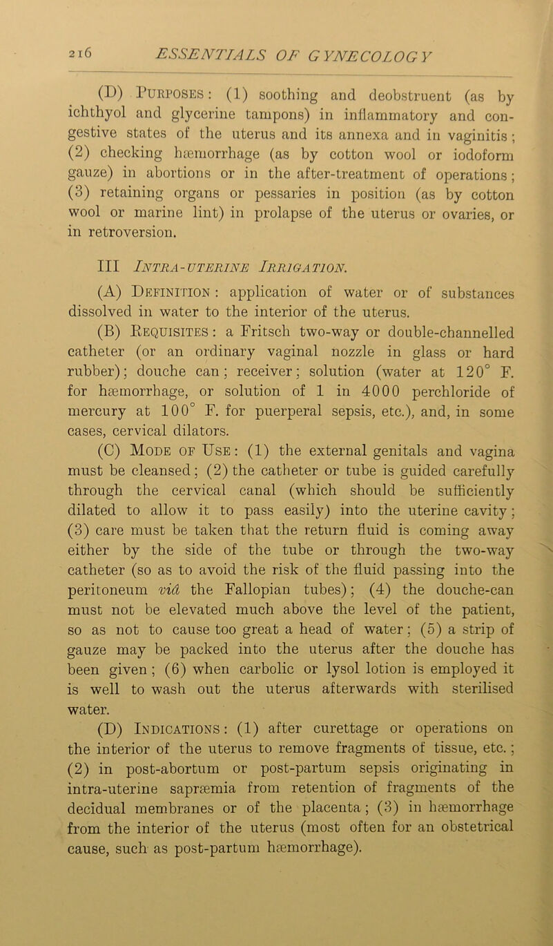 (D) Purposes : (1) soothing and deobstruent (as by ichthyol and glycerine tampons) in inliammatory and con- gestive states of the uterus and its annexa and in vaginitis; (2) checking h£emorrhage (as by cotton wool or iodoform gauze) in abortions or in the after-treatment of operations; (3) retaining organs or pessaries in position (as by cotton wool or marine lint) in prolapse of the uterus or ovaries, or in retroversion. Ill Intra-uterine Irrigation. (A) Definition ; application of water or of substances dissolved in water to the interior of the uterus. (B) Eequisites : a Fritsch two-way or double-channelled catheter (or an ordinary vaginal nozzle in glass or hard rubber); douche can; receiver; solution (water at 120° F. for haemorrhage, or solution of 1 in 4000 perchloride of mercury at 100° F. for puerperal sepsis, etc.), and, in some cases, cervical dilators. (C) Mode of Use: (1) the external genitals and vagina must be cleansed; (2) the catheter or tube is guided carefully through the cervical canal (which should be sufficiently dilated to allow it to pass easily) into the uterine cavity; (3) care must be taken that the return fluid is coming away either by the side of the tube or through the two-way catheter (so as to avoid the risk of the fluid passing into the peritoneum vid the Fallopian tubes); (4) the douche-can must not be elevated much above the level of the patient, so as not to cause too great a head of water; (5) a strip of gauze may be packed into the uterus after the douche has been given; (6) when carbolic or lysol lotion is employed it is well to wash out the uterus afterwards with sterilised water. (D) Indications: (1) after curettage or operations on the interior of the uterus to remove fragments of tissue, etc.; (2) in post-abortum or post-partum sepsis originating in intra-uterine saprsemia from retention of fragments of the decidual membranes or of the placenta; (3) in haemorrhage from the interior of the uterus (most often for an obstetrical cause, such as post-partum haemorrhage).