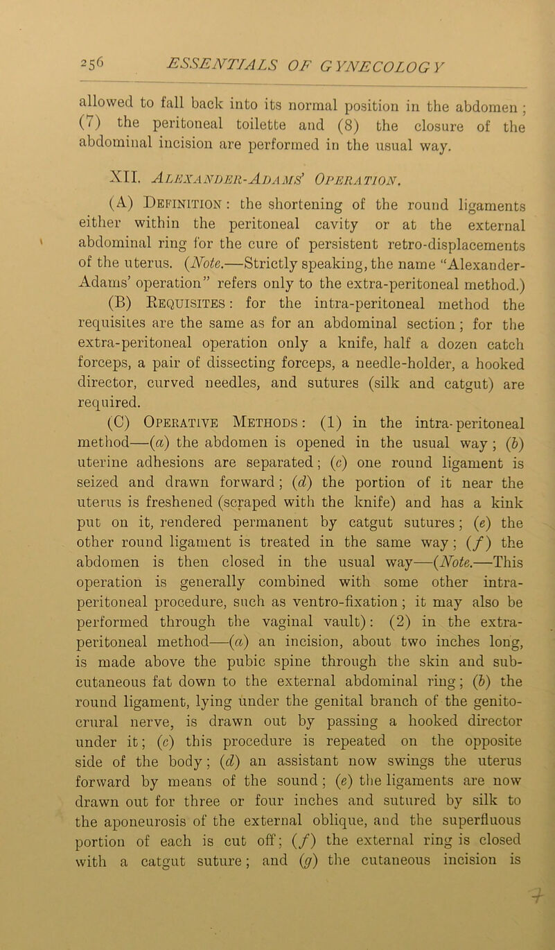 allowed to fall back into its normal position in the abdomen ; (7) the peritoneal toilette and (8) the closure of the abdominal incision are performed in the usual way. XII. Alki ZANryER-ADAMs' Opera tion. (A) Definition : the shortening of the round ligaments either within the peritoneal cavity or at the external abdominal ring for the cure of persistent retro-displacements of the uterus. {Note.—Strictly speaking, the name “Alexander- Adams’ operation” refers only to the extra-peritoneal method.) (B) Eequisites : for the intra-peritoneal method the requisites are the same as for an abdominal section; for the extra-peritoneal operation only a knife, half a dozen catch forceps, a pair of dissecting forceps, a needle-holder, a hooked director, curved needles, and sutures (silk and catgut) are required. (C) Operative Methods: (1) in the intra-peritoneal method—{a) the abdomen is opened in the usual way ; (&) uterine adhesions are separated; (c) one round ligament is seized and drawn forward; {d) the portion of it near the uterus is freshened (scraped with the knife) and has a kink put on it, rendered permanent by catgut sutures; (e) the other round ligament is treated in the same way; (/) the abdomen is then closed in the usual way—{Note.—This operation is generally combined with some other intra- peritoneal procedure, such as ventro-fixation; it may also be performed through the vaginal vault): (2) in the extra- peritoneal method—{a) an incision, about two inches long, is made above the pubic spine through the skin and sub- cutaneous fat down to the external abdominal ring; (b) the round ligament, lying under the genital branch of the genito- crural nerve, is drawn out by passing a hooked director under it; (c) this procedure is repeated on the opposite side of the body; {d) an assistant now swings the uterus forward by means of the sound; (e) the ligaments are now drawn out for three or four inches and sutured by silk to the aponeurosis of the external oblique, and the superfluous portion of each is cut off; (/) the external ring is closed with a catgut suture; and {g) the cutaneous incision is -t