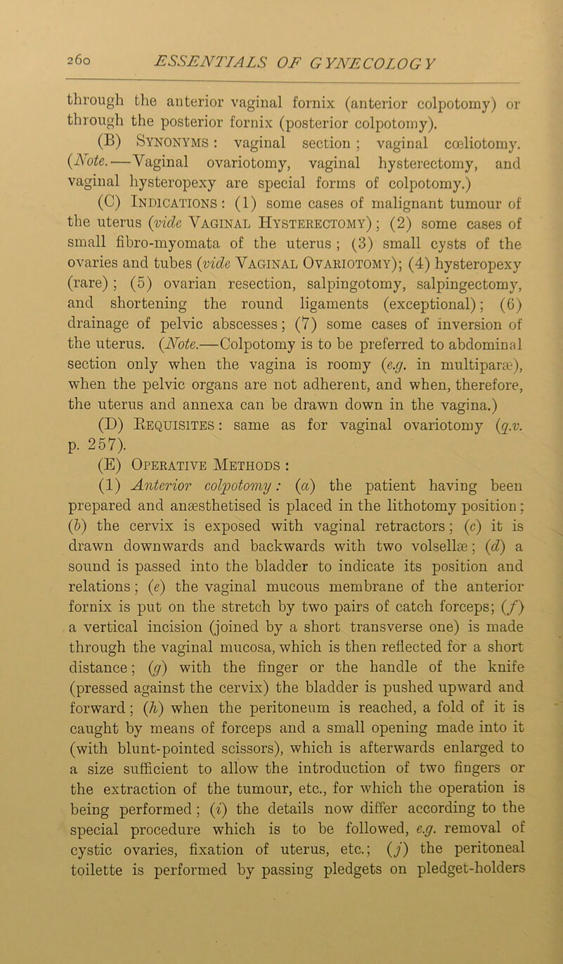 through the anterior vaginal fornix (anterior colpotomy) or through the posterior fornix (posterior colpotomy). (B) Synonyms : vaginal section ; vaginal coeliotomy. {Note.—Vaginal ovariotomy, vaginal hysterectomy, and vaginal hysteropexy are special forms of colpotomy.) (C) Indications: (1) some cases of malignant tumour of the uterus {vide Vaginal Hysteeectomy) ; (2) some cases of small fibro-myomata of the uterus ; (3) small cysts of the ovaries and tubes {vide Vaginal Ovariotomy); (4) hysteropexy (rare); (5) ovarian resection, salpingotomy, salpingectomy, and shortening the round ligaments (exceptional); (6) drainage of pelvic abscesses; (7) some cases of inversion of the uterus. {Note.—Colpotomy is to be preferred to abdominal section only v^hen the vagina is roomy {e.g. in multipar£e), when the pelvic organs are not adherent, and when, therefore, the uterus and annexa can be drawn down in the vagina.) (D) Eequisites : same as for vaginal ovariotomy {g.v. p. 257). (E) Operative Methods : (1) Anterior colpotomy: {a) the patient having been prepared and anaesthetised is placed in the lithotomy position; (6) the cervix is exposed with vaginal retractors; (c) it is drawn downwards and backwards with two volsellae; {d) a sound is passed into the bladder to indicate its position and relations; {e) the vaginal mucous membrane of the anterior fornix is put on the stretch by two pairs of catch forceps; (/) a vertical incision (joined by a short transverse one) is made through the vaginal mucosa, which is then reflected for a short distance; {g) with the finger or the handle of the knife (pressed against the cervix) the bladder is pushed upward and forward; {h) when the peritoneum is reached, a fold of it is caught by means of forceps and a small opening made into it (with blunt-pointed scissors), which is afterwards enlarged to a size sufficient to allow the introduction of two fingers or the extraction of the tumour, etc., for which the operation is being performed; {i) the details now differ according to the special procedure which is to be followed, e.g. removal of cystic ovaries, fixation of uterus, etc.; {j) the peritoneal toilette is performed by passing pledgets on pledget-holders