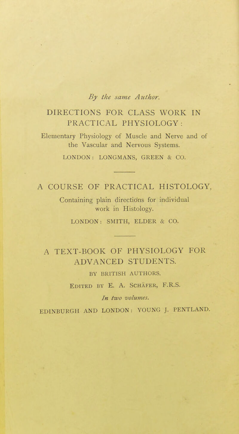 By the same Author. DIRECTIONS FOR CLASS WORK IN PRACTICAL PHYSIOLOGY: Elementary Physiology of Muscle and Nerve and of the Vascular and Nervous Systems. LONDON: LONGMANS, GREEN & CO. A COURSE OF PRACTICAL HISTOLOGY, Containing plain directions for individual work in Histology. LONDON: SMITH, ELDER & CO. A TEXT-BOOK OF PHYSIOLOGY FOR ADVANCED STUDENTS. BY BRITISH AUTHORS. Edited by E. A. Schafer, F.R.S. In two volumes. EDINBURGH AND LONDON: YOUNG J. PENTLAND.