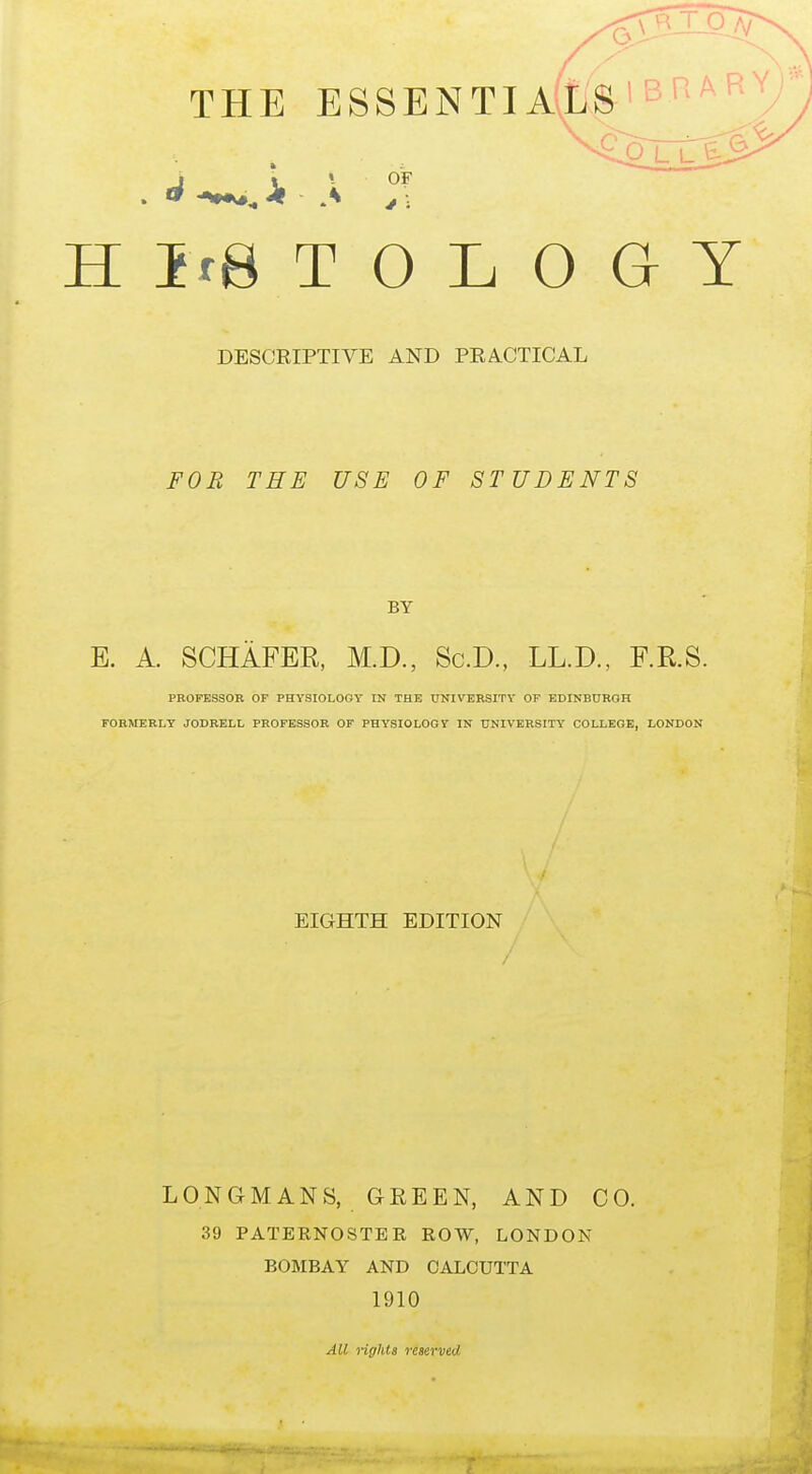 THE ESSENTIALS'BR'^R^/ P LL^ e J I • OF H Ire T 0 L 0 G Y DESCRIPTIVE AND PRACTICAL FOB THE USE OF STUDENTS BY E. A. SCHAFER, M.D., Sc.D., LL.D., F.R.S. PROFESSOR OP PHYSIOLOGY IN THE UNIVERSITY OF EDINBURGH FORMERLY JODRELL PROFESSOR OF PHYSIOLOGY IN UNIVERSITY COLLEGE, LONDON EIGHTH EDITION LONGMANS, GREEN, AND CO. 39 PATERNOSTER ROW, LONDON BOMBAY AND CALCUTTA 1910 All rights reserved