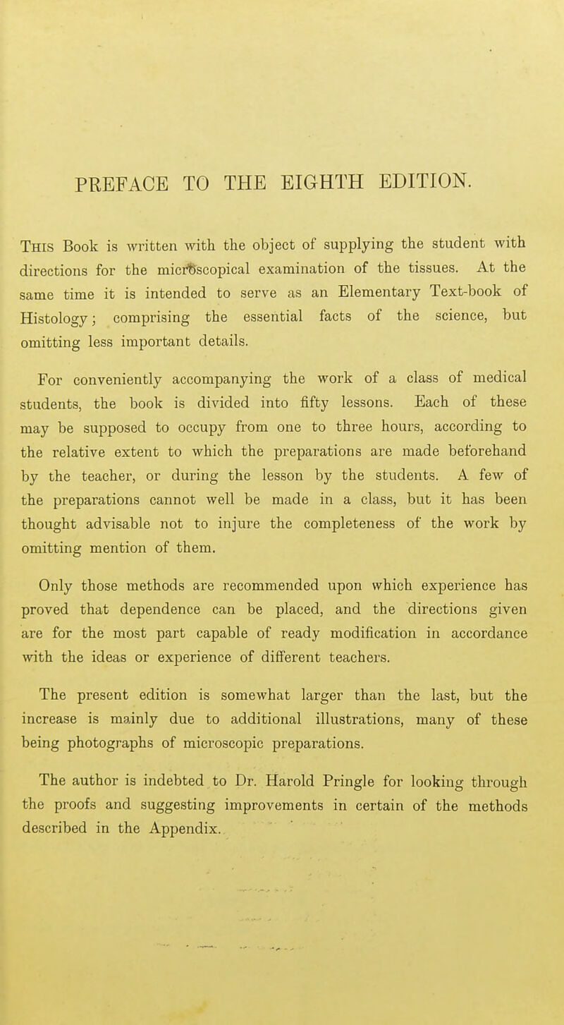 PREFACE TO THE EIGHTH EDITION. This Book is written with the object of supplying the student with directions for the microscopical examination of the tissues. At the same time it is intended to serve as an Elementary Text-book of Histology; comprising the essential facts of the science, but omitting less important details. For conveniently accompanying the work of a class of medical students, the book is divided into fifty lessons. Each of these may be supposed to occupy from one to three hours, according to the relative extent to which the preparations are made beforehand by the teacher, or during the lesson by the students. A few of the preparations cannot well be made in a class, but it has been thought advisable not to injure the completeness of the work by omitting mention of them. Only those methods are recommended upon which experience has proved that dependence can be placed, and the directions given are for the most part capable of ready modification in accordance with the ideas or experience of diff'erent teachers. The present edition is somewhat larger than the last, but the increase is mainly due to additional illustrations, many of these being photographs of microscopic preparations. The author is indebted to Dr. Harold Pringle for looking through the proofs and suggesting improvements in certain of the methods described in the Appendix.