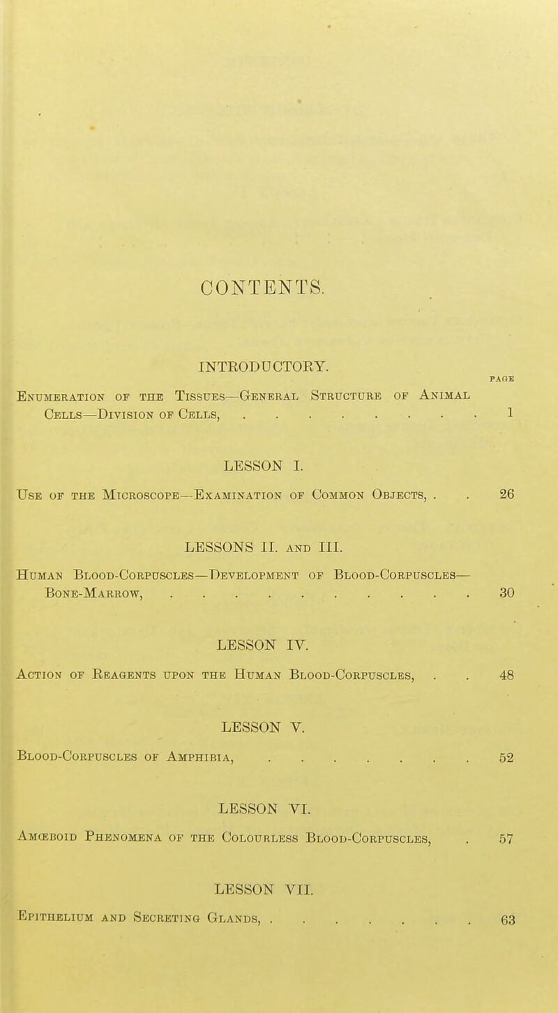 CONTENTS. INTRODUCTORY. PAOE Enumeration of the Tissues—General Structure of Animal Cells—Division of Cells, 1 LESSON I. Use of the Microscope—Examination of Common Objects, . . 26 LESSONS II. and III. Human Blood-Corpuscles—Development of Blood-Corpuscles— Bone-Marrow, 30 LESSON IV. Action of Reagents upon the Human Blood-Corpuscles, . . 48 LESSON V. Blood-Corpuscles of Amphibia, 52 LESSON VI. Amceboid Phenomena of the Colourless Blood-Corpuscles, . 57 LESSON VII. Epithelium and Secreting Glands, . 63