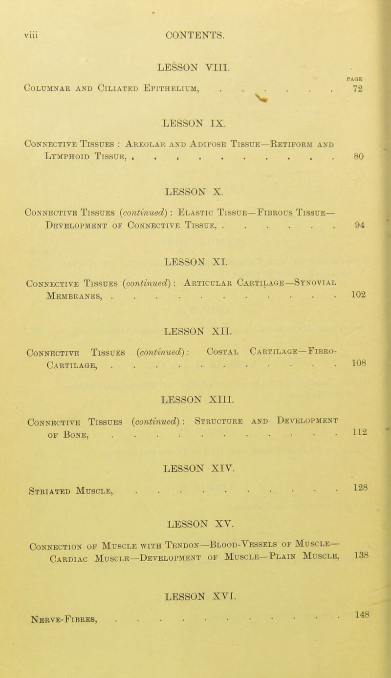 LESSON VIII. PAOE Columnar and Ciliated Epithelium, 72 LESSON IX. Connective Tissues : Areolar and Adipose Tissue—Retiform and Lymphoid Tissue, . 80 LESSON X. Connective Tissues {continued): Elastic Tissue—Fibrous Tissue— Development of Connective Tissue, 94 LESSON XI. Connective Tissues {continued): Articular Cartilage—Synovial Membranes, 102 LESSON XII. Connective Tissues {continued): Costal Cartilage—Fibro- Cartilage, 108 LESSON XIII. Connective Tissues {continued): Structure and Development OF Bone, LESSON XIV. Striated Muscle, 1^® LESSON XV. Connection of Muscle with Tendon—Blood-Vessels of Muscle- Cardiac Muscle—Development of Muscle—Plain Muscle, 138 Nbrve-Fibres LESSON XVI. 148