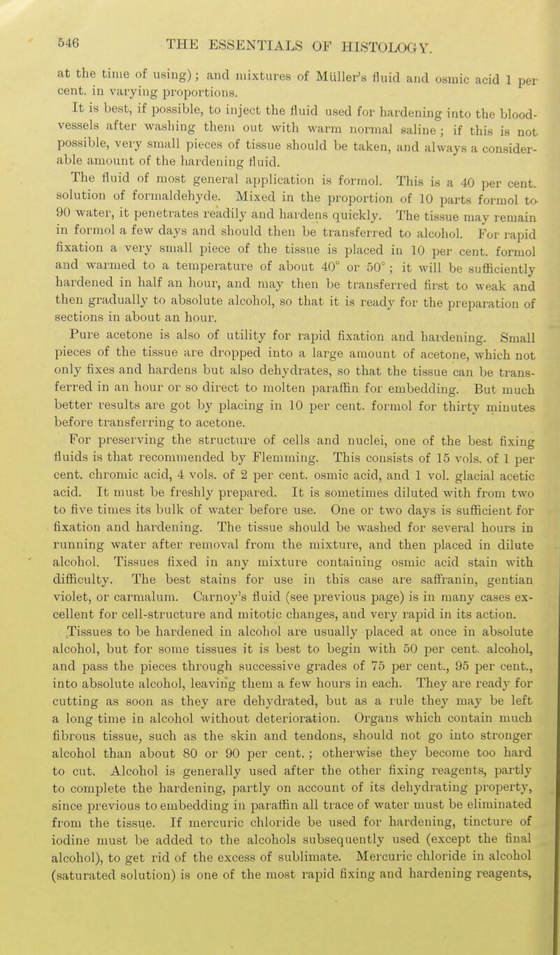 at the time of using); and mixtures of Mullei-'s fiuid and osmic acid 1 per cent, in varying proportions. It is best, if possible, to inject the fluid used for hardening into the blood- vessels after washing them out with warm normal saline ; if this is not possible, very small pieces of tissue should be taken, and always a consider- able amount of the hardening fluid. The fluid of most general application is formol. This is a 40 per cent, solution of formaldehyde. Mixed in the proportion of 10 parts formol ta 90 water, it penetrates readily and hardens quickly. The tissue may remain in formol a few days and should then be transferred to alcohol. For rapid fixation a very small piece of the tissue is placed in 10 per cent, formol and warmed to a temperature of about 40° or 50°; it will be sufficiently hardened in half an hour, and may then be transferred first to weak and then gradually to absolute alcohol, so that it is ready for the preparation of sections in about an hour. Pure acetone is also of utility for rapid fixation and hardening. Small pieces of the tissue are dropped into a large amount of acetone, which not only fixes and hardens but also dehydrates, so that the tissue can be trans- ferred in an hour or so direct to molten paraffin for embedding. But much better results are got by placing in 10 per cent, formol for thirty minutes before transferi'ing to acetone. For preserving the structure of cells and nuclei, one of the best fixing fluids is that recommended by Flemuiing. This consists of 15 vols, of 1 per cent, chromic acid, 4 vols, of 2 per cent, osmic acid, and 1 vol. glacial acetic acid. It must be freshly prepared. It is sometimes diluted with from two to five times its bulk of water before use. One or two days is sufficient for fixation and hardening. The tissue should be washed for several hours in running water after removal from the mixture, and then placed in dilute alcohol. Tissues fixed in any mixture containing osmic acid stain with difficulty. The best stains for use in this case are safi'ranin, gentian violet, or carmalum. Carnoy's fluid (see previous page) is in many cases ex- cellent for cell-structure and mitotic changes, and very rapid in its action. Tissues to be hardened in alcohol are usually placed at once in absolute alcohol, but for some tissues it is best to begin with 50 per cent, alcohol, and pass the pieces through successive grades of 75 per cent., 95 per cent., into absolute alcohol, leaving them a few hours in each. They are ready for cutting as soon as they are dehydrated, but as a rule they may be left a long time in alcohol without deterioration. Organs which contain much fibrous tissue, such as the skin and tendons, should not go into stronger alcohol than about 80 or 90 per cent. ; otherwise they become too hard to cut. Alcohol is generally used after the other fixing reagents, partly to complete the hardening, partly on account of its dehydrating property, since previous to embedding in paraffin all trace of water umst be eliminated from the tissue. If mercuric chloride be used for hardening, tincture of iodine must be added to the alcohols subsequently used (except the final alcohol), to get rid of the excess of sublimate. Mercuric chloride in alcohol (saturated solution) is one of the most rapid fixing and hardening reagents,