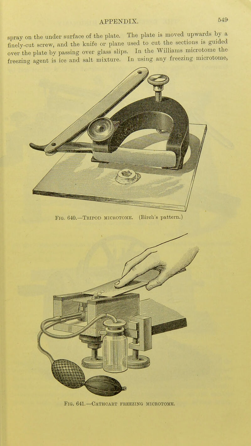 54» spray on the under surface of the plate. The plate is moved upwards by a finely-cut screw, and the knife or plane used to cut the sections is guided over the plate by passing over glass slips. In the Williams microtome the freezing agent is ice and salt mixture. In using any freezing microtome^ Fig. 640.—Teipod mickotojie. (Birch's pattern.) Fig. 641.—Cathoaet freezing miorotomtc.