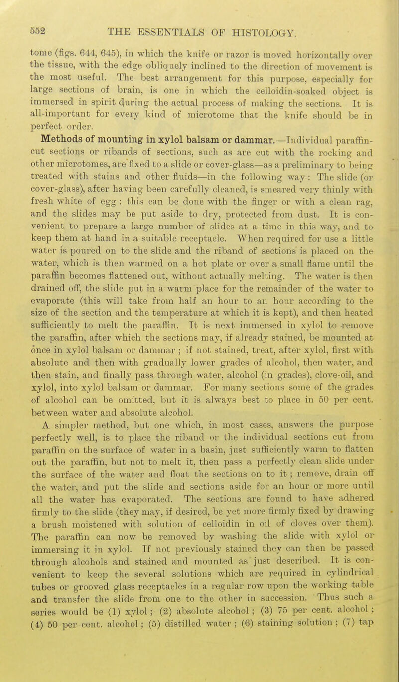 tome (figs. 644, 645), in which the knife or razor is moved horizontally over the tissue, with the edge obliquely inclined to the direction of movement is the moat useful. The best arrangement for this purpose, especially for large sections of brain, is one in which the celloidin-soaked object is immersed in spirit during the actual process of making the sections. It is all-important for every kind of microtome that the knife should be in perfect oi'der. Methods of mounting in xylol balsam or dammar.—Individual paraffin- cut sections or ribands of sections, such as are cut with the rocking and other microtomes, are fixed to a slide or cover-glass—as a preliminary to being treated with stains and other fluids—in the following way : The slide (or cover-glass), after having been carefully cleaned, is smeared very thinly with fresh white of egg : this can be done with the finger or with a clean rag, and the slides may be put aside to dry, protected from dust. It is con- venient to prepare a large number of slides at a time in this way, and to keep them at hand in a suitable receptacle. When required for use a little water is poured on to the slide and the riband of sections is placed on the water, which is then warmed on a hot jalate or over a small flame until the paraffin becomes flattened out, without actually melting. The water is then drained ofi^, the slide put in a warm place for the reiuainder of the water to evaporate (this will take from half an hour to an hour according to the size of the section and the temperature at which it is kept), and then heated sufficiently to melt the paraffin. It is next immersed in xylol to -remove the paraffin, after which the sections maj^, if already stained, be mounted at once in xylol balsam or dammar ; if not stained, treat, after xylol, fii'st with absolute and then with gradually lower grades of alcohol, then water, and then stain, and finally pass through water, alcohol (in grades), clove-oil, and xylol, into xylol balsam or dammar. For many sections some of the grades of alcohol can be omitted, but it is always best to place in 50 per cent, between water and absolute alcohol. A simpler method, but one which, in most cases, answers the purpose perfectly well, is to place the riband or the individual sections cut from paraffin on the surface of water in a basin, just sufficiently warm to flatten out the paraffin, but not to melt it, then pass a perfectly clean slide under the surface of the water and float the sections on to it; remove, drain ofl the water, and put the slide and sections aside for an hour or more until all the water has evaporated. The sections are found to have adhered firmly to the slide (they may, if desired, be yet more firmly fixed by drawing a brush moistened with solution of celloidin in oil of cloves over them). The paraffin can now be removed by washing the slide with xylol or immersing it in xylol. If not previously stained they can then be passed through alcohols and stained and mounted as just described. It is con- venient to keep the several solutions which are required in cylindrical tubes or grooved glass receptacles in a regular row upon the working table and transfer the slide from one to the other in succession. Thus such a series would be (1) xylol; (2) absolute alcohol ; (3) 75 per cent, alcohol ; (4) 50 per cent, alcohol; (5) distilled water; (6) staining solution; (7) tap