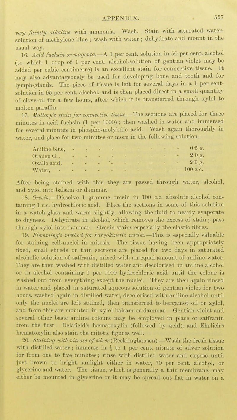 vmj faintly alkaline with ammonia. Wash. Stain with saturated water- solution of methylene blue ; wash with water ; dehydrate and mount in the usual way. 16. Acidfuchsin oo- magenta.—A. 1 per cent, solution in 50 per cent, alcohol (to which 1 drop of 1 per cent, alcohol-solution of gentian violet may be added per cubic centimetre) is an excellent stain for connective tissue. It may also advantageously be used for developing bone and tooth and for lymph-glands. The piece of tissue is left for several days in a 1 per cent- solution in 95 per cent, alcohol, and is then placed direct in a small quantity of clove-oil for a few hours, after which it is transferred through xylol to molten paraffin. 17. Mallory's stain for connective tissue.—T\xq sections are placed for three minutes in acid fuchsin (1 per 1000) ; then washed in water and immersed for several minutes in phospho-molybdic acid. Wash again thoroughly in water, and place for two minutes or more in the following solution : Aniline blue, 0-5 g. Orange G., 2-0 g. Oxalic acid, - - - ' 2-0 g. Water, - 100 e.c. After being stained with this they are passed through water, alcohol, and xylol into balsam or dammar. 18. Orcein.—Dissolve 1 gramme orcein in 100 c.c. absolute alcohol con- taining 1 c.c. hydrochloric acid. Place the sections in some of this solution in a watch-glass and warm slightly, allowing the fluid to nearly evaporate to dryness. Dehydrate in alcohol, which removes the excess of stain ; pass through xylol into dammar. Orcein stains especially the elastic fibres. 19. Flemming-s method for Icaryokinetic nuclei.—This is especially valuable for staining cell-nuclei in mitosis. The tissue having been appropriately fixed, small shreds or thin sections are placed for two days in saturated alcoholic solution of safFi-anin, mixed with an equal amount of aniline-water. They are then washed with distilled water and decolorised in aniline-alcohol or in alcohol containing 1 per 1000 hydrochloiic acid until the colour is washed out from everything except the nuclei. They are then again rinsed in water and placed in saturated aqueous solution of gentian violet for two hours, washed again in distilled water, decolorised with aniline alcohol until only the nuclei are left stained, then transferred to bergamot oil or xylol, and from this are mounted in xylol balsam or dammar. Gentian violet and several other basic aniline colours may be employed in place of saffranin from the first. Delafield's hsematoxylin (followed by acid), and Ehrlich's htematoxylin also stain the mitotic figures well. 20. Staining xoith nitrate o/si7?;er (Eecklinghausen).—Wash the fresh tissue with distilled water ; immerse in ^ to 1 per cent, nitrate of silver solution for from one to five minutes; rinse with distilled water and expose until just brown to bright sunlight either in water, 70 per cent, alcohol, or glycerine and water. The tissue, which is generally a thin membrane, may either be mounted in glycerine or it may be spread out flat in water on a