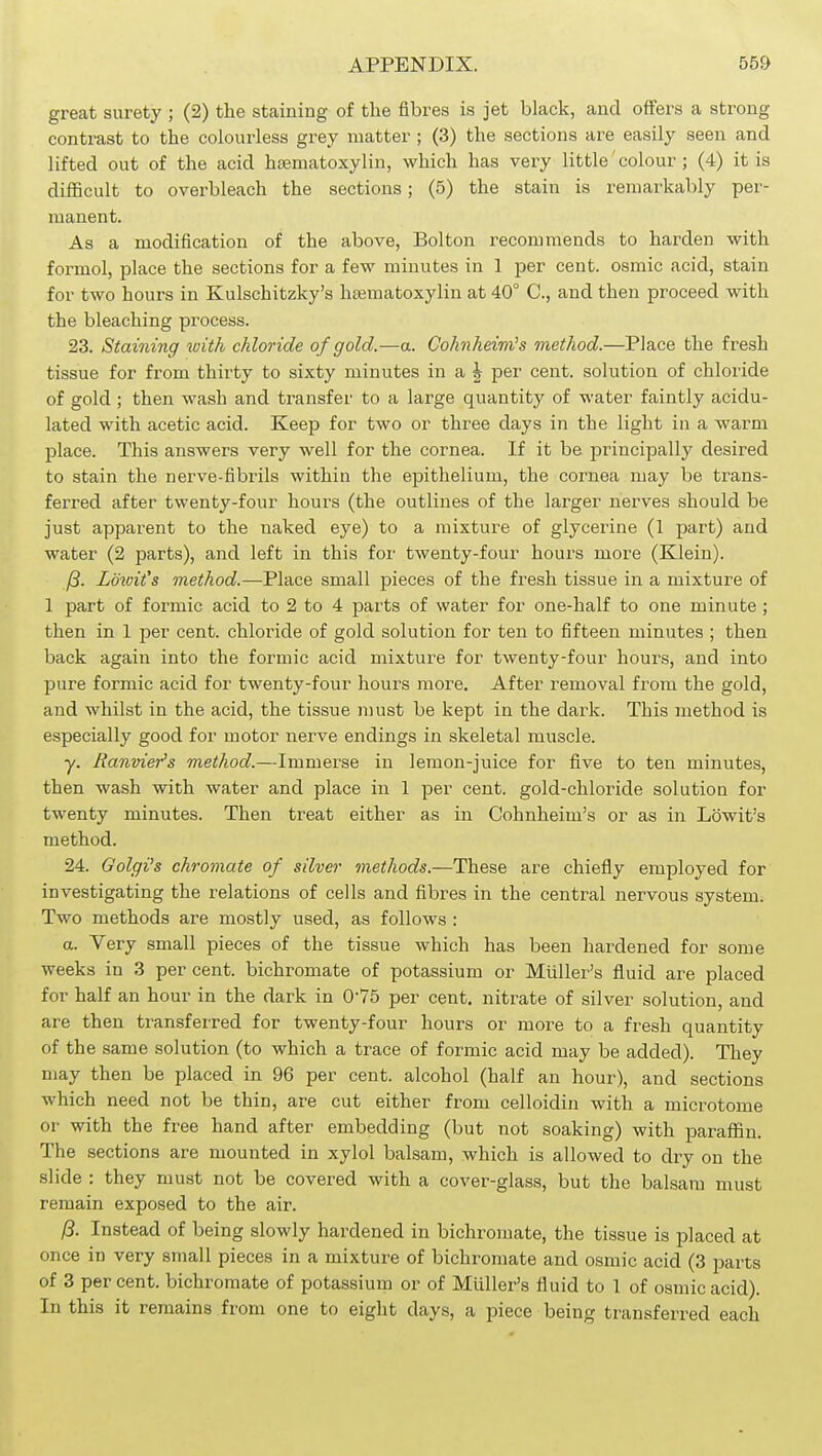 great surety ; (2) the staining of the fibres is jet black, and offers a strong contrast to the colourless grey matter ; (3) the sections are easily seen and lifted out of the acid htematoxylin, which has very little' colour; (4) it is diflScult to overbleach the sections; (5) the stain is remarkably per- manent. As a modification of the above, Bolton recommends to harden with. formol, place the sections for a few minutes in 1 per cent, osmic acid, stain for two hours in Kulschitzky's hajmatoxylin at 40° C, and then proceed with the bleaching process. 23. Staining with chloride of gold.—a. Cohiiheim's method.—Place the fresh tissue for from thirty to sixty minutes in a ^ per cent, solution of chloride of gold ; then wash and transfer to a large quantity of water faintly acidu- lated with acetic acid. Keep for two or three days in the light in a warm place. This answers very well for the cornea. If it be principally desired to stain the nerve-fibrils within the epithelium, the cornea may be trans- ferred after twenty-four hours (the outlines of the larger nerves should be just apparent to the naked eye) to a mixture of glycerine (1 part) and water (2 parts), and left in this for twenty-four hours more (Klein). j8. Lowit's method.—Place small pieces of the fresh tissue in a mixture of 1 part of formic acid to 2 to 4 parts of water for one-half to one minute ; then in 1 per cent, chloiide of gold solution for ten to fifteen minutes ; then back again into the formic acid mixture for twenty-four hours, and into pure formic acid for twenty-four hours more. After removal from the gold, and whilst in the acid, the tissue must be kept in the dark. This method is especially good for motor nerve endings in skeletal muscle. y. Banvier's method.—Immerse in lemon-juice for five to ten minutes, then wash with water and place in 1 per cent, gold-chloride solution for twenty minutes. Then treat either as in Cohnheim's or as in Lowit's method. 24. Golgi's chromate of silver methods.—These are chiefly employed for investigating the relations of cells and fibres in the central nervous system. Two methods are mostly used, as follows : a. Very small pieces of the tissue which has been hardened for some weeks in 3 per cent, bichromate of potassium or Miiller's fluid are placed for half an hour in the dark in 0-75 per cent, nitrate of silver solution, and are then transferred for twenty-four hours or more to a fresh quantity of the same solution (to which a trace of formic acid may be added). They may then be placed in 96 per cent, alcohol (half an hour), and sections which need not be thin, are cut either from celloidin with a microtome or with the free hand after embedding (but not soaking) with paraflQn. The sections are mounted in xylol balsam, which is allowed to dry on the slide : they must not be covered with a cover-glass, but the balsam must remain exposed to the air. 13. Instead of being slowly hardened in bichromate, the tissue is placed at once in very small pieces in a mixture of bichromate and osmic acid (3 parts of 3 per cent, bichromate of potassium or of Miiller's fluid to 1 of osmic acid). In this it remains from one to eight days, a piece being transferred each