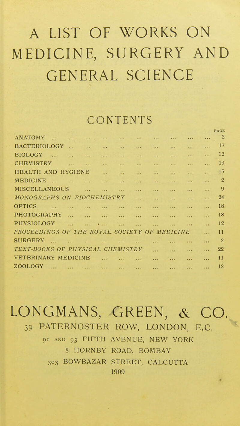 MEDICINE, SURGERY AND GENERAL SCIENCE CONTENTS PAGE ANATOMY 2 BACTERIOLOGY 17 BIOLOGY 12 CHEMISTRY 19 HEALTH AND HYGIENE 15 MEDICINE 2 MISCELLANEOUS 9 MONOGRAPHS ON BIOCHEMISTRY 24 OPTICS 18 PHOTOGRAPHY 18 PHYSIOLOGY , 12 PROCEEDINGS OF THE ROYAL SOCIETY OF MEDICINE ... 11 SURGERY 2 TEXT-BOOKS OF PHYSICAL CHEMISTRY 22 VETERINARY MEDICINE 11 ZOOLOGY 12 LONGMANS, GREEN, & CO. 39 PATERNOSTER ROW, LONDON, E.G. 91 AND 93 FIFTH AVENUE, NEW YORK 8 HORNBY ROAD, BOMBAY 303 BOWBAZAR STREET, CALCUTTA 1909