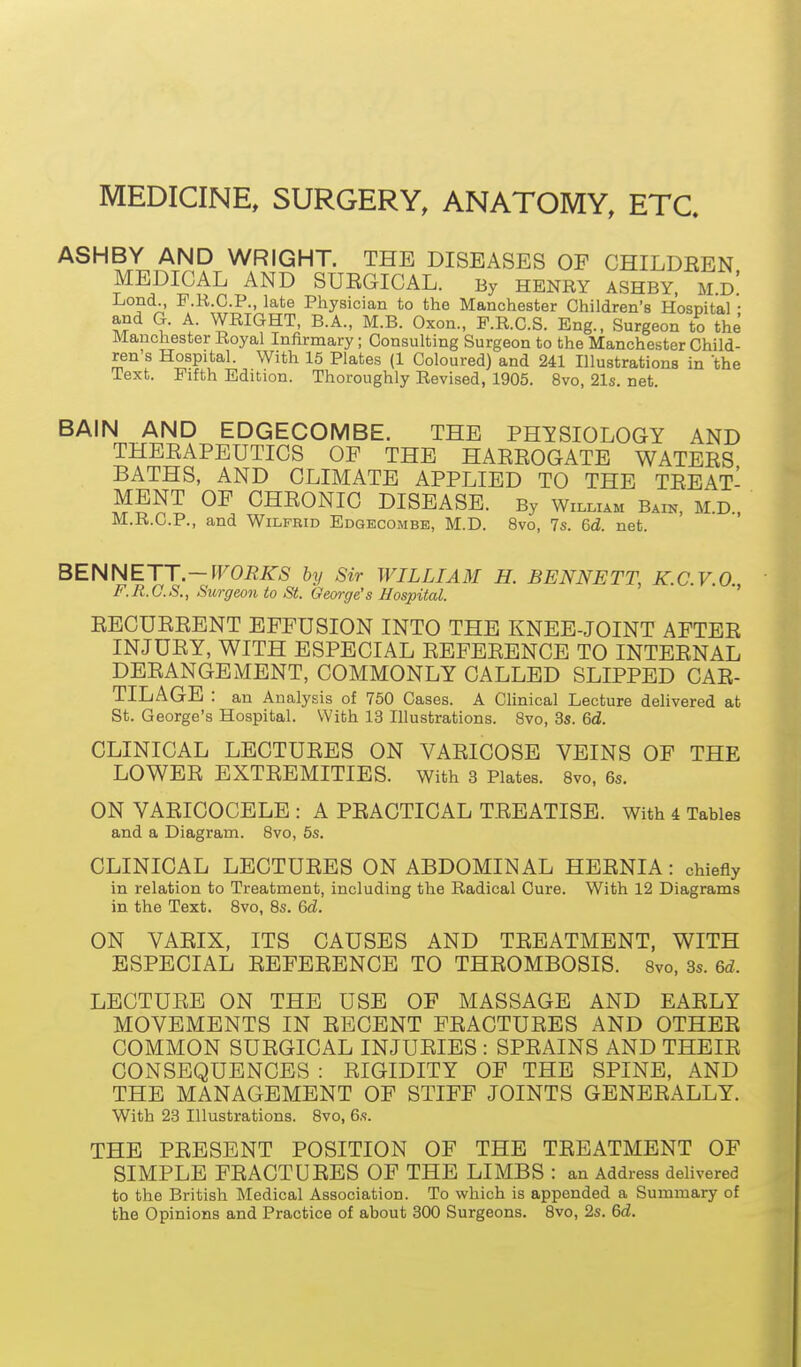 MEDICINE, SURGERY, ANATOMY, ETC. ASHBY AND WRIGHT. THE DISEASES OF CHILDREN MEDICAL AND SURGICAL. By HENRY ASHBY. md' Lond., P.R.C.P., late Physician to the Manchester Children's Hospital • ^- WRIGHT, B.A., M.B. Oxon., F.R.C.S. Eng., Surgeon to the Manchester Royal Infirmary; Consulting Surgeon to the Manchester Child- ren's Hospital. With 15 Plates (1 Coloured) and 241 Illustrations in the Text. Fifth Edition. Thoroughly Revised, 1905. 8vo, 21s. net BAIN AND EDGECOMBE. THE PHYSIOLOGY AND THERAPEUTICS OF THE HARROGATE WATERS BATHS, AND CLIMATE APPLIED TO THE TREAT- MENT OF CHRONIC DISEASE. By William Bain, M.D.. M.R.C.P., and Wilfrid Edgecombe, M.D. 8vo, 7s. 6d. net. BENNETT.—rr0i?/<r5 by Sir WILLIAM H. BENNETT, K.C.V.O., F.R.O.S., Surgeon to St. George's Hospital. RECURRENT EFFUSION INTO THE KNEE-JOINT AFTER INJURY, WITH ESPECIAL REFERENCE TO INTERNAL DERANGEMENT, COMMONLY CALLED SLIPPED CAR- TILAGE : an Analysis of 750 Cases. A Clinical Lecture delivered at St. George's Hospital. With 13 Illustrations. 8vo, 3s. 6d. CLINICAL LECTURES ON VARICOSE VEINS OF THE LOWER EXTREMITIES, with 3 Plates. 8vo, 6s. ON VARICOCELE : A PRACTICAL TREATISE. With i Tables and a Diagram. 8vo, 5s. CLINICAL LECTURES ON ABDOMINAL HERNIA: chiefly in relation to Treatment, including the Radical Cure. With 12 Diagrams in the Text. 8vo, 8s. 6d. ON VARIX, ITS CAUSES AND TREATMENT, WITH ESPECIAL REFERENCE TO THROMBOSIS. 8vo, 3s. 6d. LECTURE ON THE USE OF MASSAGE AND EARLY MOVEMENTS IN RECENT FRACTURES AND OTHER COMMON SURGICAL INJURIES : SPRAINS AND THEIR CONSEQUENCES : RIGIDITY OF THE SPINE, AND THE MANAGEMENT OF STIFF JOINTS GENERALLY. With 23 Illustrations. 8vo, 6s. THE PRESENT POSITION OF THE TREATMENT OF SIMPLE FRACTURES OF THE LIMBS : an Address delivered to the British Medical Association. To which is appended a Summary of the Opinions and Practice of about 300 Surgeons. 8vo, 2s. 6d.