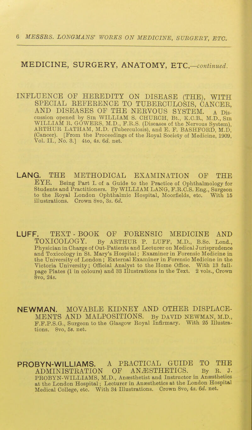 MEDICINE, SURGERY, ANATOMY, RTC.—continued. INFLUENCE OF HEKEDITY ON DISEASE (THE), WITH SPECIAL EEFEEENCE TO TUBEECTTLOSIS, CANCEE, AND DISEASES OF THE NEEVOUS SYSTEM. a Dis- cussion opened by Sir WILLIAM S. CHURCH, Bt., K.C.B., M.D., Sie WILLIAM R. GOWERS, M.D., F.R.S. (Diseases of the Nervous System), ARTHUR LATHAM, M.D. (Tuberculosis), and E. F. BASHFORD, M.D, (Cancer). [From the Proceedings of the Royal Society of Medicine, 1909, Vol. II., No. 3.] ito, 4s. 6d. net. LANG. THE METHODICAL EXAMINATION OF THE EYE. Being Part I. of a Guide to the Practice of Ophthalmology for Students and Practitioners. By WILLIAM LANG, F.R.C.S. Eng., Surgeon to the Royal London Ophthalmic Hospital, Moorfields, etc. With 15 illustrations. Crown 8vo, 3s. 6d. LUFF. TEXT-BOOK OF FOEENSIC MEDICINE AND TOXICOLOGY. By ARTHUR P. LUFF, M.D., B.Sc. Lond., Physician in Charge of Out-Patients and Lecturer on Medical Jurisprudence and Toxicology in St. Mary's Hospital; Examiner in Forensic Medicine in the University of London ; External Examiner in Forensic Medicine in the Victoria University; Official Analyst to the Home Ofi&ce. With 13 full- page Plates (1 in colours) and 33 Illustrations in the Text. 2 vols., Crown 8vo, 24s. NEWMAN. MOVABLE KIDNEY AND OTHEE DISPLACE- MENTS AND MALPOSITIONS. By david newman, m.d., F.F.P.S.G., Surgeon to the Glasgow Royal Infirmary. With 26 Illustra- tions. 8vo, 5s. net. PROBYN-WILLIAMS. A PEACTICAL GUIDE TO THE ADMINISTEATION OF ANESTHETICS. By R. J. PROBYN-WILLIAMS, M.D., Anaesthetist and Instructor in Ansesthetios at the London Hospital; Lecturer in Ansesthetios at the London Hospital Medical College, etc. With 34 Illustrations. Crown Svo, 4s. 6d. net.