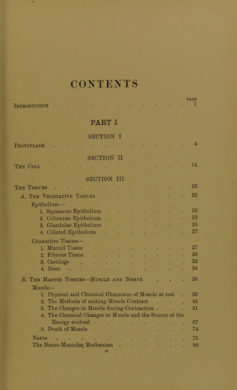 CONTENTS PAGE Introduction 1 PART I SECTION I Protoplasm 4 SECTION II The Cell 14 SECTION III The Tissues 22 A. The Vegetative Tissues 22 Epithelium— 1. Squamous Epithelium 22 2. Columnar Epithelium 23 3. Glandular Epithelium 25 4. Ciliated Epithelium 27 Connective Tissues— 1. Mucoid Tissue 27 2. Fibrous Tissue 28 3. Cartilage 33 4. Bone 34 B. The Master Tissues—Muscle and Nerve ... 38 Muscle— 1. Physical and Chemical Characters of Muscle at rest . 39 2. The Methods of making Muscle Contract ... 45 3. The Changes in Muscle during Contraction ... 51 4. The Chemical Changes in Muscle and the Source of the Energy evolved 67 5. Death of Muscle . .74 Nerve 75 The Neuro-Muscular Mechanism 88