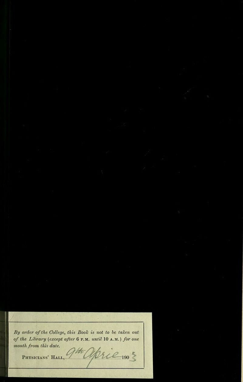 By order of the College, this Booh is not to be taken out of the Library {except after 6 p.m. until 10 a.m.) for one month from this date. Physicians’ Hall,.