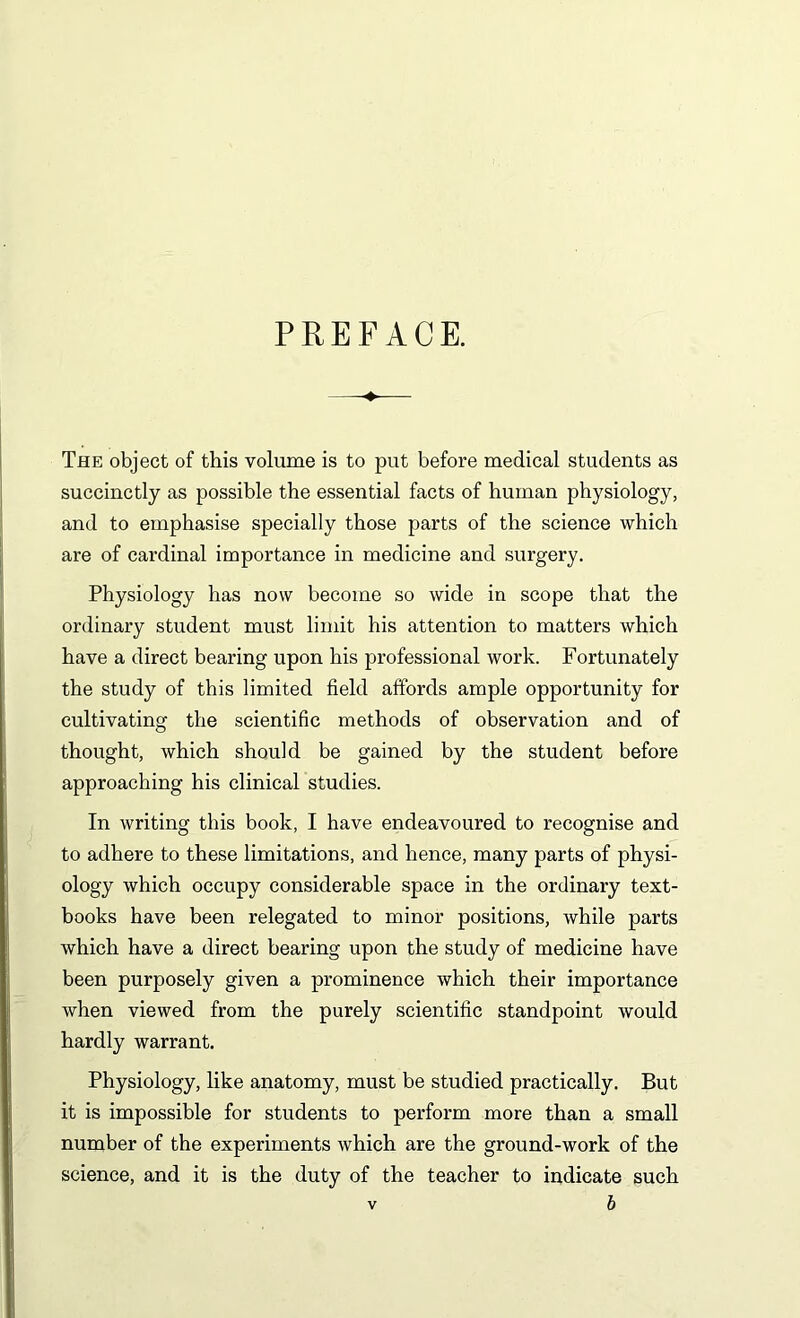 PREFACE. The object of this volume is to put before medical students as succinctly as possible the essential facts of human physiology, and to emphasise specially those parts of the science which are of cardinal importance in medicine and surgery. Physiology has now become so wide in scope that the ordinary student must limit his attention to matters which have a direct bearing upon his professional work. Fortunately the study of this limited field affords ample opportunity for cultivating the scientific methods of observation and of thought, which should be gained by the student before approaching his clinical studies. In writing this book, I have endeavoured to recognise and to adhere to these limitations, and hence, many parts of physi- ology which occupy considerable space in the ordinary text- books have been relegated to minor positions, while parts which have a direct bearing upon the study of medicine have been purposely given a prominence which their importance when viewed from the purely scientific standpoint would hardly warrant. Physiology, like anatomy, must be studied practically. But it is impossible for students to perform more than a small number of the experiments which are the ground-work of the science, and it is the duty of the teacher to indicate such b