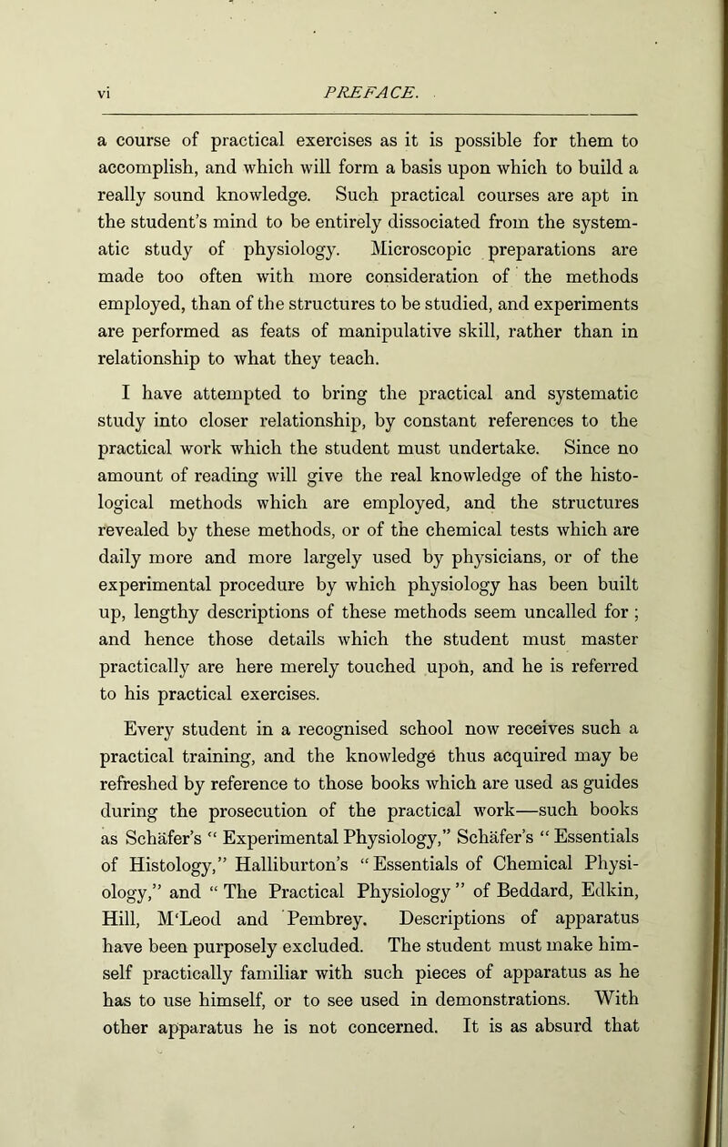 a course of practical exercises as it is possible for them to accomplish, and which will form a basis upon which to build a really sound knowledge. Such practical courses are apt in the student’s mind to be entirely dissociated from the system- atic study of physiology. Microscopic preparations are made too often with more consideration of the methods employed, than of the structures to be studied, and experiments are performed as feats of manipulative skill, rather than in relationship to what they teach. I have attempted to bring the practical and systematic study into closer relationship, by constant references to the practical work which the student must undertake. Since no amount of reading will give the real knowledge of the histo- logical methods which are employed, and the structures revealed by these methods, or of the chemical tests which are daily more and more largely used by physicians, or of the experimental procedure by which physiology has been built up, lengthy descriptions of these methods seem uncalled for ; and hence those details which the student must master practically are here merely touched upoti, and he is referred to his practical exercises. Every student in a recognised school now receives such a practical training, and the knowledge thus acquired may be refreshed by reference to those books which are used as guides during the prosecution of the practical work—such books as Schafer’s “ Experimental Physiology,” Schafer’s “ Essentials of Histology,” Halliburton’s “Essentials of Chemical Physi- ology,” and “ The Practical Physiology ” of Beddard, Edkin, Hill, M'Leod and Pembrey. Descriptions of apparatus have been purposely excluded. The student must make him- self practically familiar with such pieces of apparatus as he has to use himself, or to see used in demonstrations. With other apparatus he is not concerned. It is as absurd that