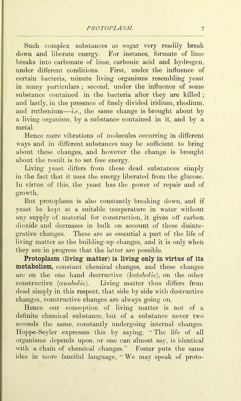 Such complex substauces as sugar very readily break down and liberate energ}\ For instance, formate of lime breaks into carbonate of lime, carbonic acid and hydrogen, under different conditions. First, under the influence of certain bacteria, minute living organisms resembling yeast in many particulars ; second, under the influence of some substance contained in the bacteria after they are killed ; and lastly, in the jjresence of finely divided iridium, rhodium, and ruthenium—i.e., the same change is brought about by a living organism, by a substance contained in it, and by a metal. Hence mere vibrations of molecules occurring in different ways and in different substances may be sufficient to bring about these changes, and however the change is brought about the result is to set free energy. Living yeast differs from these dead substances simply in the fact that it uses the energy liberated from the glucose. In virtue of this, the yeast has the power of repair and of growth. But protoplasm is also constantly breaking down, and if yeast be kept at a suitable temperature in water without any supply of material for construction, it gives off carbon dioxide and decreases in bulk on account of these disinte- grative changes. These are as essential a part of the life of living matter as the building-up changes, and it is only when they are in progress that the latter are possible. Protoplasm (living matter) is living only in virtue of its metabolism, constant chemical changes, and these changes are on the one hand destructive (katabolic), on the other constructive {anabolic). Living matter thus differs from dead simply in this respect, that side by side with destructive changes, constructive changes are always going on. Hence our conception of living matter is not of a definite chemical substance, but of a substance never two seconds the same, constantly undergoing internal changes. Hoppe-Seyler expresses this by saying, “ The life of all organisms depends upon, or one can almost say, is identical with a chain of chemical changes.” Foster puts the same idea in more fanciful language, “ We may speak of proto-