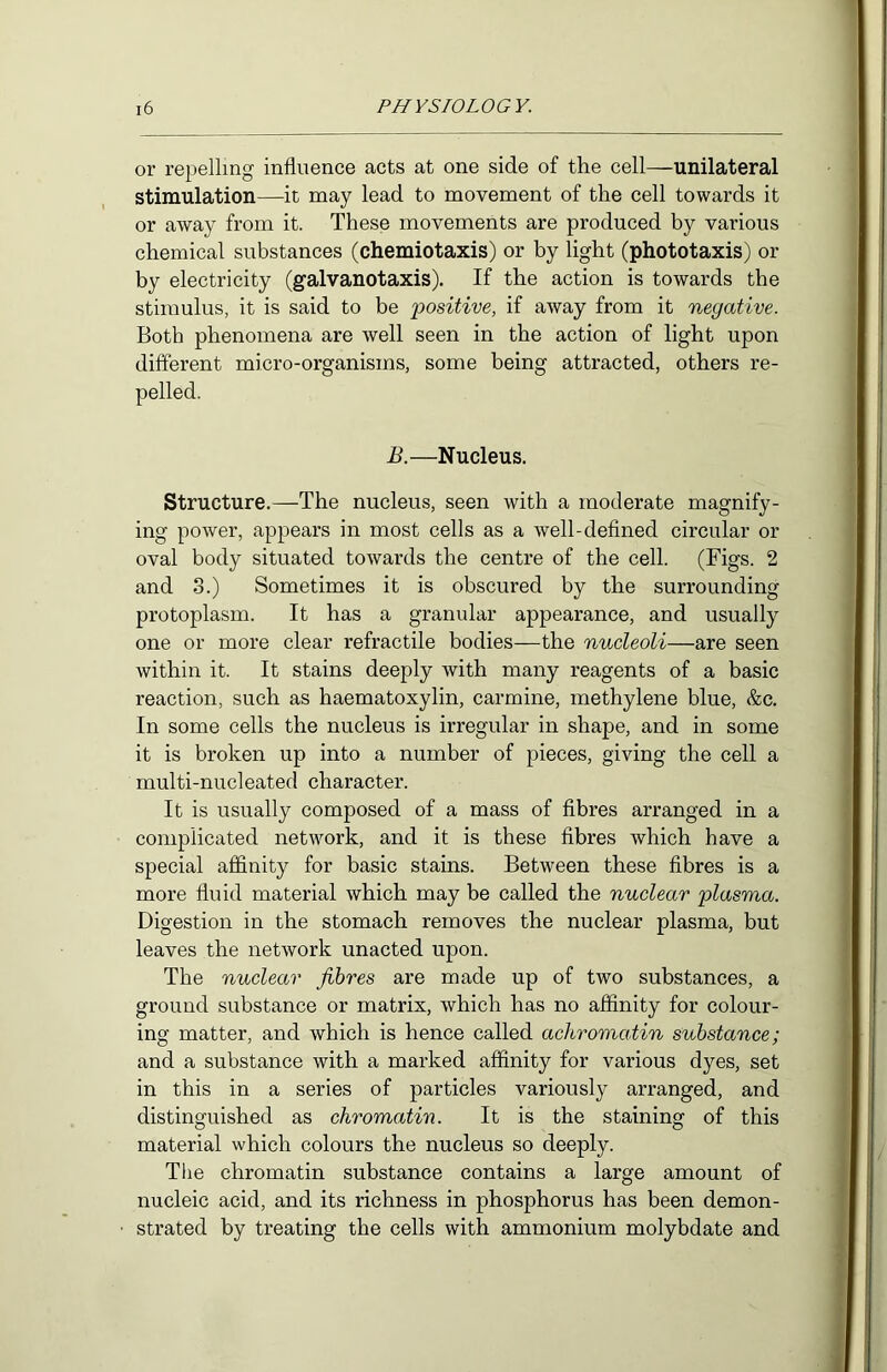 or repelling influence acts at one side of the cell—unilateral stimulation—it may lead to movement of the cell towards it or away from it. These movements are produced by various chemical substances (chemiotaxis) or by light (phototaxis) or by electricity (galvanotaxis). If the action is towards the stimulus, it is said to be positive, if away from it negative. Both phenomena are well seen in the action of light upon different micro-organisms, some being attracted, others re- pelled. B.—Nucleus. Structure.—The nucleus, seen with a moderate magnify- ing power, appears in most cells as a well-defined circular or oval body situated towards the centre of the cell. (Figs. 2 and 3.) Sometimes it is obscured by the surrounding protoplasm. It has a granular appearance, and usually one or more clear refractile bodies—the nucleoli—are seen within it. It stains deeply with many reagents of a basic reaction, such as haematoxylin, carmine, methylene blue, &c. In some cells the nucleus is irregular in shape, and in some it is broken up into a number of pieces, giving the cell a multi-nucleated character. It is usually composed of a mass of fibres arranged in a complicated network, and it is these fibres which have a special affinity for basic stains. Between these fibres is a more fluid material which may be called the nuclear plasma. Digestion in the stomach removes the nuclear plasma, but leaves the network unacted upon. The nuclear fibres are made up of two substances, a ground substance or matrix, which has no affinity for colour- ing matter, and which is hence called achromatin substance; and a substance with a marked affinity for various dyes, set in this in a series of particles variously arranged, and distinguished as chromatin. It is the staining of this material which colours the nucleus so deeply. The chromatin substance contains a large amount of nucleic acid, and its richness in phosphorus has been demon- strated by treating the cells with ammonium molybdate and