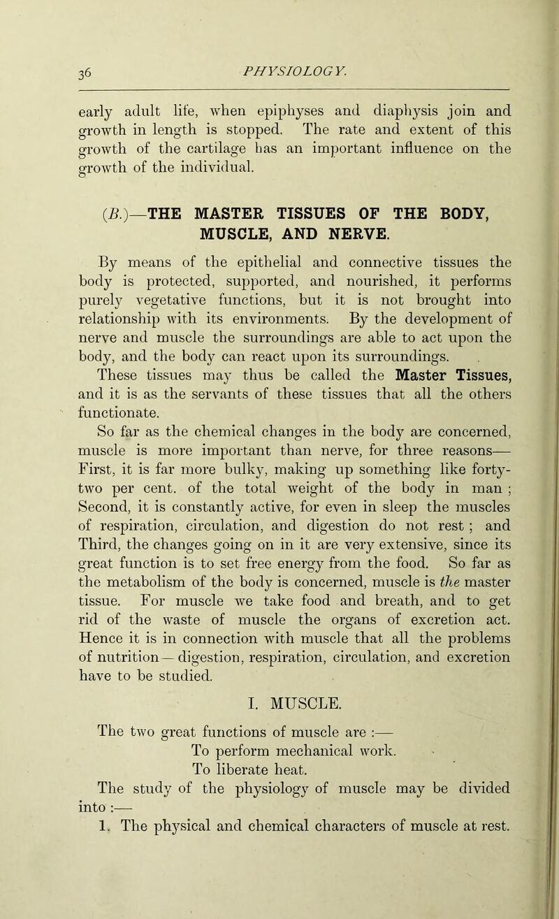 early adult life, when epiphyses and diapliysis join and growth in length is stopped. The rate and extent of this growth of the cartilage bas an important influence on the growth of the individual. (R)—THE MASTER TISSUES OF THE BODY, MUSCLE, AND NERVE. By means of the epithelial and connective tissues the body is protected, supported, and nourished, it performs purely vegetative functions, but it is not brought into relationship with its environments. By the development of nerve and muscle the surroundings are able to act upon the body, and the body can react upon its surroundings. These tissues may thus be called the Master Tissues, and it is as the servants of these tissues that all the others functionate. So far as the chemical changes in the body are concerned, muscle is more important than nerve, for three reasons— First, it is far more bulky, making up something like forty- two per cent, of the total weight of the body in man ; Second, it is constantly active, for even in sleep the muscles of respiration, circulation, and digestion do not rest; and Third, the changes going on in it are very extensive, since its great function is to set free energy from the food. So far as the metabolism of the body is concerned, muscle is the master tissue. For muscle we take food and breath, and to get rid of the waste of muscle the organs of excretion act. Hence it is in connection with muscle that all the problems of nutrition—digestion, respiration, circulation, and excretion have to be studied. I. MUSCLE. The two great functions of muscle are :— To perform mechanical work. To liberate heat. The study of the physiology of muscle may be divided into :— 1. The phj^sical and chemical characters of muscle at rest.