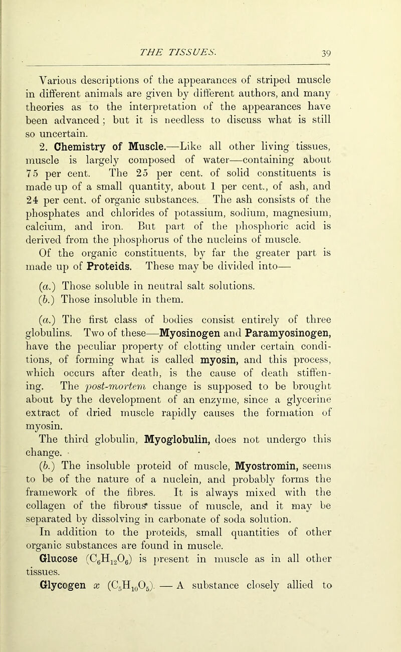 Various descriptions of the appearances of striped muscle in different animals are given by different authors, and many theories as to the interpretation of the appearances have been advanced ; but it is needless to discuss what is still so uncertain. 2. Chemistry of Muscle.—Like all other living tissues, muscle is largely composed of water—containing about 75 per cent. The 25 per cent, of solid constituents is made up of a small quantity, about 1 per cent., of ash, and 24 per cent, of organic substances. The ash consists of the phosphates and chlorides of potassium, sodium, magnesium, calcium, and iron. But part of the phosphoric acid is derived from the phosphorus of the nucleins of muscle. Of the organic constituents, by far the greater part is made up of Proteids. These may be divided into— (a.) Those soluble in neutral salt solutions. (6.) Those insoluble in them. (a.) The first class of bodies consist entirely of three globulins. Two of these—Myosinogen and Paramyosinogen, have the peculiar property of clotting under certain condi- tions, of forming what is called myosin, and this process, which occurs after death, is the cause of death stiffen- ing. The loost-mortem change is supposed to be brought about by the development of an enzyme, since a glycerine extract of dried muscle rapidly causes the formation of myosin. The third globulin, Myoglobulin, does not undergo this change. (6.) The insoluble proteid of muscle, Myostromin, seems to be of the nature of a nuclein, and probably forms the framework of the fibres. It is always mixed with the collagen of the fibrous* tissue of muscle, and it may be separated by dissolving in carbonate of soda solution. In addition to the proteids, small quantities of other organic substances are found in muscle. Glucose (CgHj^206) is present in muscle as in all other tissues. Glycogen x (CgHigOj). — A substance closely allied to