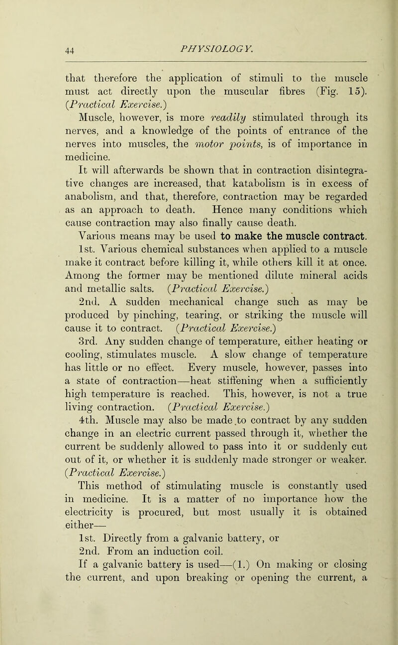 that therefore the application of stimuli to the muscle must act directly upon the muscular fibres (Fig. 15). {Practical Exercise.) Muscle, however, is more readily stimulated through its nerves, and a knowledge of the points of entrance of the nerves into muscles, the motor i^oints, is of importance in medicine. It will afterwards be shown that in contraction disintegra- tive changes are increased, that katabolism is in excess of anabolism, and that, therefore, contraction may be regarded as an approach to death. Hence many conditions which cause contraction may also finally cause death. Various means may be used to make the muscle contract. 1st. Various chemical substances when applied to a muscle make it contract before killing it, while others kill it at once. Among the former may be mentioned dilute mineral acids and metallic salts. {Practical Exercise.) 2nd, A sudden mechanical change such as may be produced by pinching, tearing, or striking the muscle will cause it to contract. {Practical Exercise.) 3rd. Any sudden change of temperature, either heating or cooling, stimulates muscle. A slow change of temperature has little or no effect. Every muscle, however, passes into a state of contraction—heat stiffening when a sufficiently high temperature is reached. This, however, is not a true living contraction. {Practical Exercise.) 4th. Muscle may also be made.to contract by any sudden change in an electric current passed through it, whether the current be suddenly allowed to pass into it or suddenly cut out of it, or whether it is suddenly made stronger or weaker. {Practical Exercise.) This method of stimulating muscle is constantly used in medicine. It is a matter of no importance how the electricity is procured, but most usually it is obtained either— 1st. Directly from a galvanic battery, or 2nd. From an induction coil. If a galvanic battery is used—(1.) On making or closing the current, and upon breaking or opening the current, a